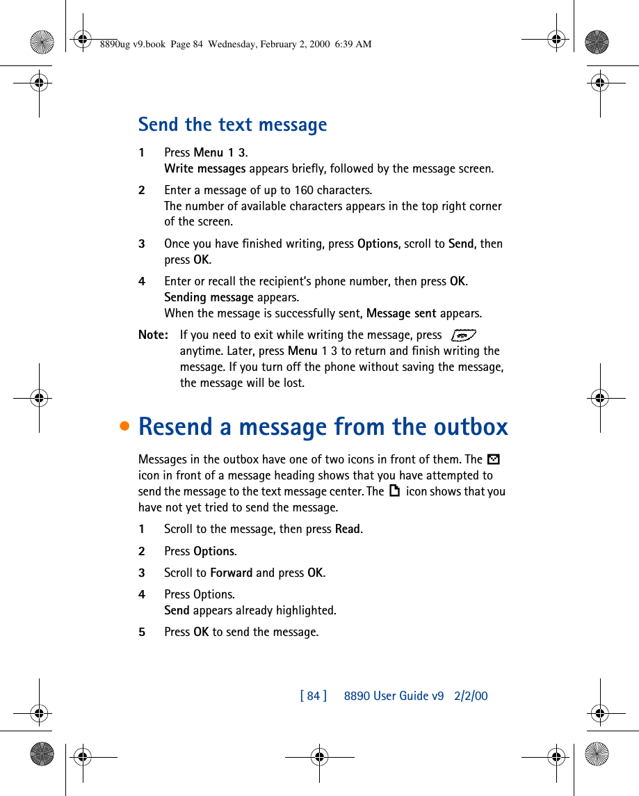 [ 84 ]     8890 User Guide v92/2/00Send the text message1Press Menu 1 3.Write messages appears briefly, followed by the message screen.2Enter a message of up to 160 characters.The number of available characters appears in the top right corner of the screen.3Once you have finished writing, press Options, scroll to Send, then press OK.4Enter or recall the recipient’s phone number, then press OK. Sending message appears.When the message is successfully sent, Message sent appears.Note: If you need to exit while writing the message, press   anytime. Later, press Menu 1 3 to return and finish writing the message. If you turn off the phone without saving the message, the message will be lost.•Resend a message from the outboxMessages in the outbox have one of two icons in front of them. The  icon in front of a message heading shows that you have attempted to send the message to the text message center. The icon shows that you have not yet tried to send the message.1Scroll to the message, then press Read.2Press Options.3Scroll to Forward and press OK.4Press Options. Send appears already highlighted.5Press OK to send the message.8890ug v9.book  Page 84  Wednesday, February 2, 2000  6:39 AM
