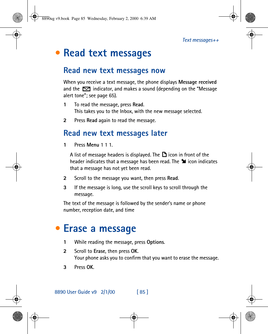 8890 User Guide v92/1/00 [ 85 ]Text messages++•Read text messagesRead new text messages nowWhen you receive a text message, the phone displays Message received and the  indicator, and makes a sound (depending on the “Message alert tone”; see page65).1To read the message, press Read. This takes you to the Inbox, with the new message selected. 2Press Read again to read the message.Read new text messages later1Press Menu 1 1 1.A list of message headers is displayed. The icon in front of the header indicates that a message has been read. The icon indicates that a message has not yet been read.2Scroll to the message you want, then press Read.3If the message is long, use the scroll keys to scroll through the message.The text of the message is followed by the sender’s name or phone number, reception date, and time•Erase a message1While reading the message, press Options.2Scroll to Erase, then press OK.Your phone asks you to confirm that you want to erase the message.3Press OK.8890ug v9.book  Page 85  Wednesday, February 2, 2000  6:39 AM