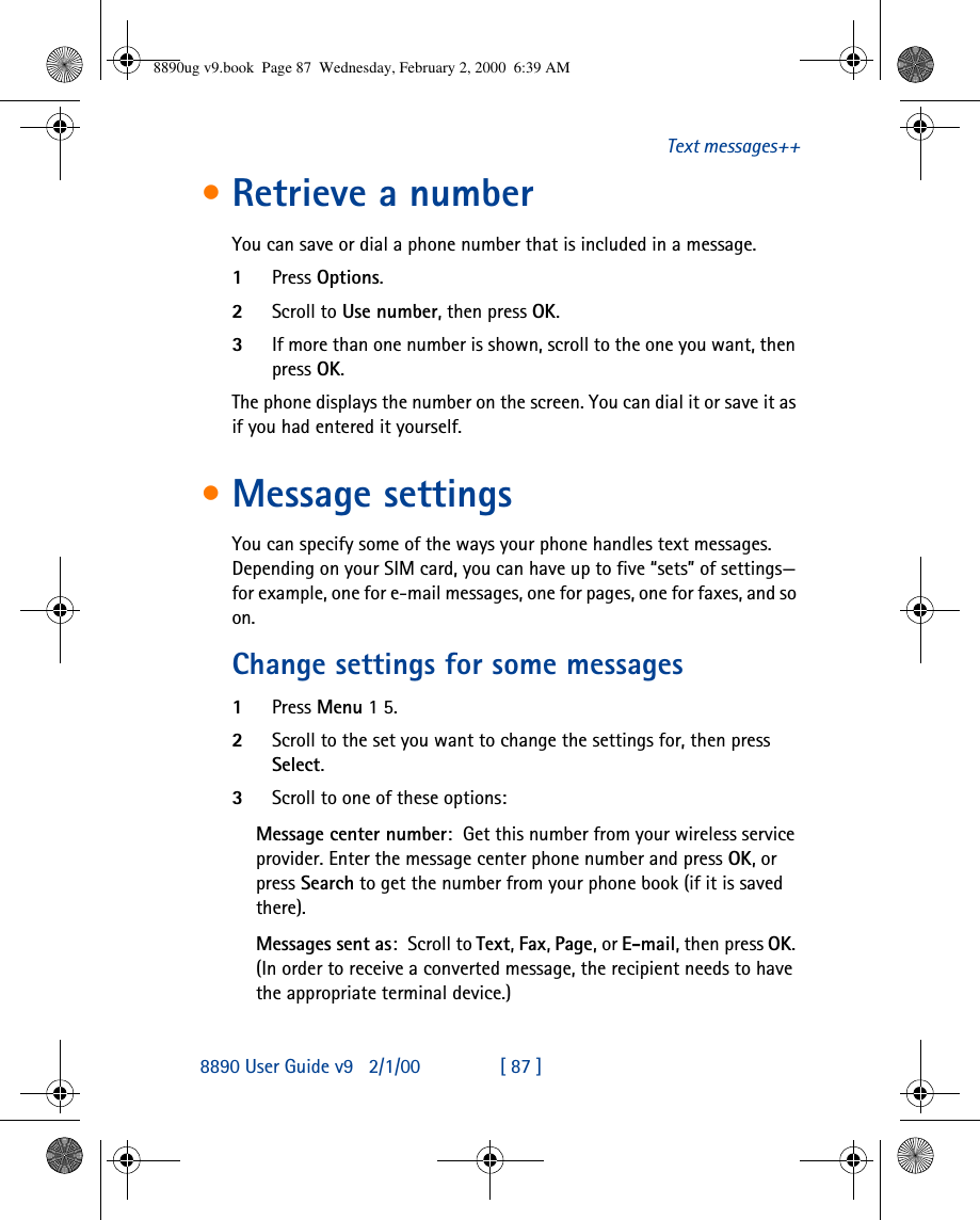 8890 User Guide v92/1/00 [ 87 ]Text messages++•Retrieve a numberYou can save or dial a phone number that is included in a message.1Press Options.2Scroll to Use number, then press OK.3If more than one number is shown, scroll to the one you want, then press OK.The phone displays the number on the screen. You can dial it or save it as if you had entered it yourself.•Message settingsYou can specify some of the ways your phone handles text messages. Depending on your SIM card, you can have up to five “sets” of settings—for example, one for e-mail messages, one for pages, one for faxes, and so on.Change settings for some messages1Press Menu 1 5.2Scroll to the set you want to change the settings for, then press Select.3Scroll to one of these options:Message center number:Get this number from your wireless service provider. Enter the message center phone number and press OK, or press Search to get the number from your phone book (if it is saved there).Messages sent as:Scroll to Text, Fax, Page, or E-mail, then press OK. (In order to receive a converted message, the recipient needs to have the appropriate terminal device.)8890ug v9.book  Page 87  Wednesday, February 2, 2000  6:39 AM