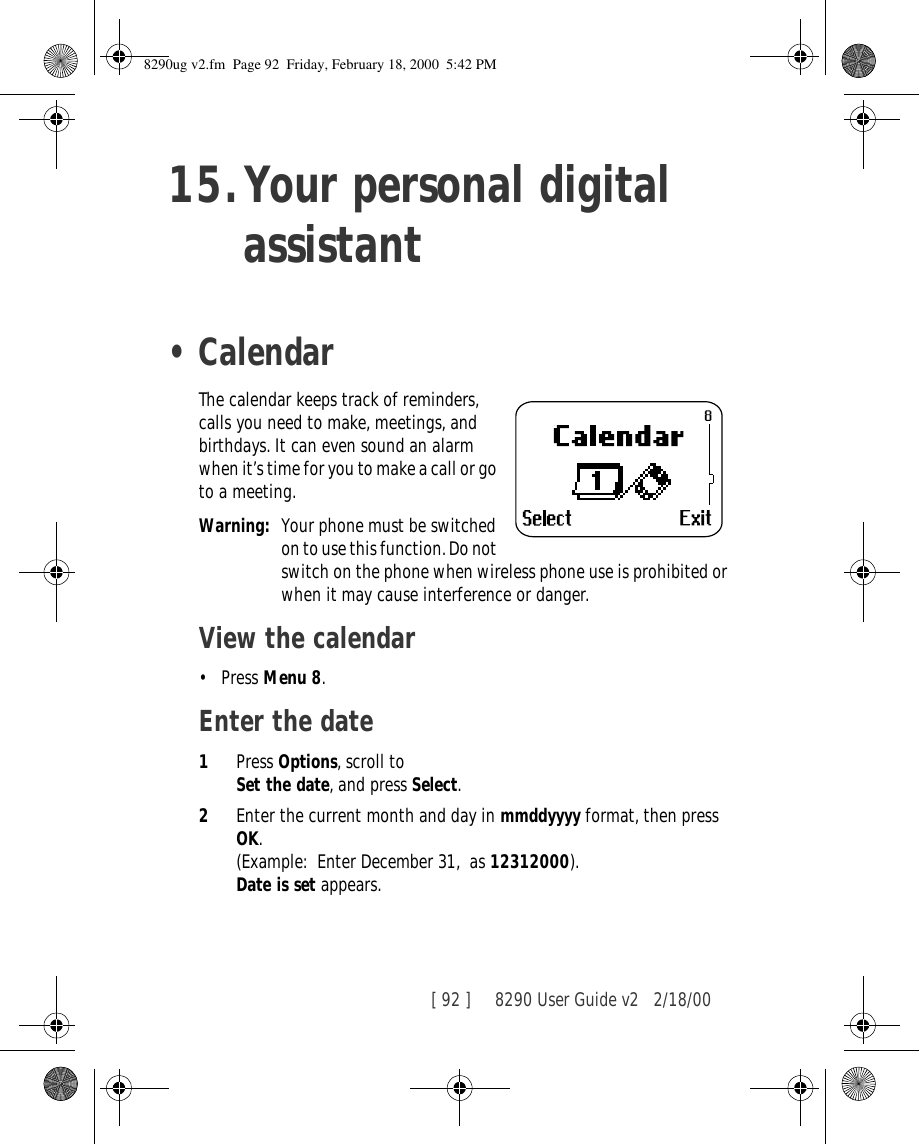 [ 92 ]     8290 User Guide v2 2/18/0015.Your personal digital assistant•CalendarThe calendar keeps track of reminders, calls you need to make, meetings, and birthdays. It can even sound an alarm when it’s time for you to make a call or go to a meeting.Warning: Your phone must be switched on to use this function. Do not switch on the phone when wireless phone use is prohibited or when it may cause interference or danger.View the calendar•Press Menu 8.Enter the date1Press Options, scroll to Set the date, and press Select.2Enter the current month and day in mmddyyyy format, then press OK. (Example: Enter December 31,  as 12312000).Date is set appears. 8290ug v2.fm  Page 92  Friday, February 18, 2000  5:42 PM