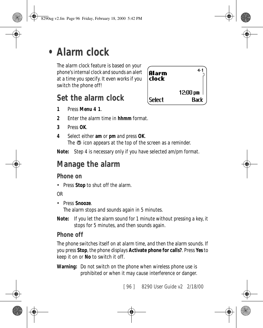 [ 96 ]     8290 User Guide v2 2/18/00•Alarm clockThe alarm clock feature is based on your phone’s internal clock and sounds an alert at a time you specify. It even works if you switch the phone off!Set the alarm clock1Press Menu 4 1.2Enter the alarm time in hhmm format.3Press OK.4Select either am or pm and press OK.The   icon appears at the top of the screen as a reminder.Note: Step 4 is necessary only if you have selected am/pm format.Manage the alarm Phone on•Press Stop to shut off the alarm.OR •Press Snooze. The alarm stops and sounds again in 5 minutes.Note: If you let the alarm sound for 1 minute without pressing a key, it stops for 5 minutes, and then sounds again.Phone offThe phone switches itself on at alarm time, and then the alarm sounds. If you press Stop, the phone displays Activate phone for calls?. Press Yes to keep it on or No to switch it off.Warning: Do not switch on the phone when wireless phone use is prohibited or when it may cause interference or danger.8290ug v2.fm  Page 96  Friday, February 18, 2000  5:42 PM