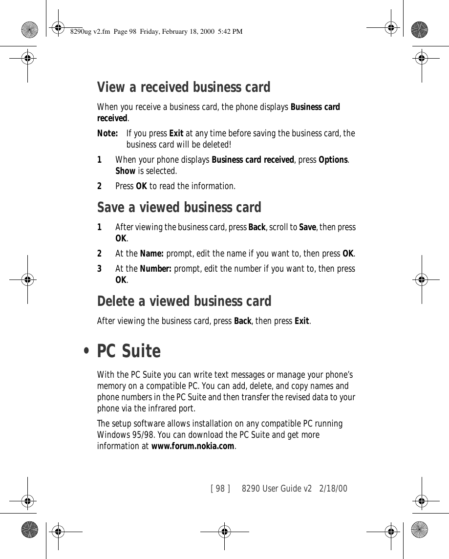 [ 98 ]     8290 User Guide v2 2/18/00View a received business cardWhen you receive a business card, the phone displays Business card received.Note: If you press Exit at any time before saving the business card, the business card will be deleted!1When your phone displays Business card received, press Options.Show is selected. 2Press OK to read the information.Save a viewed business card1After viewing the business card, press Back, scroll to Save, then press OK.2At the Name: prompt, edit the name if you want to, then press OK.3At the Number: prompt, edit the number if you want to, then press OK.Delete a viewed business cardAfter viewing the business card, press Back, then press Exit.•PC SuiteWith the PC Suite you can write text messages or manage your phone’s memory on a compatible PC. You can add, delete, and copy names and phone numbers in the PC Suite and then transfer the revised data to your phone via the infrared port.The setup software allows installation on any compatible PC running Windows 95/98. You can download the PC Suite and get more information at www.forum.nokia.com.8290ug v2.fm  Page 98  Friday, February 18, 2000  5:42 PM