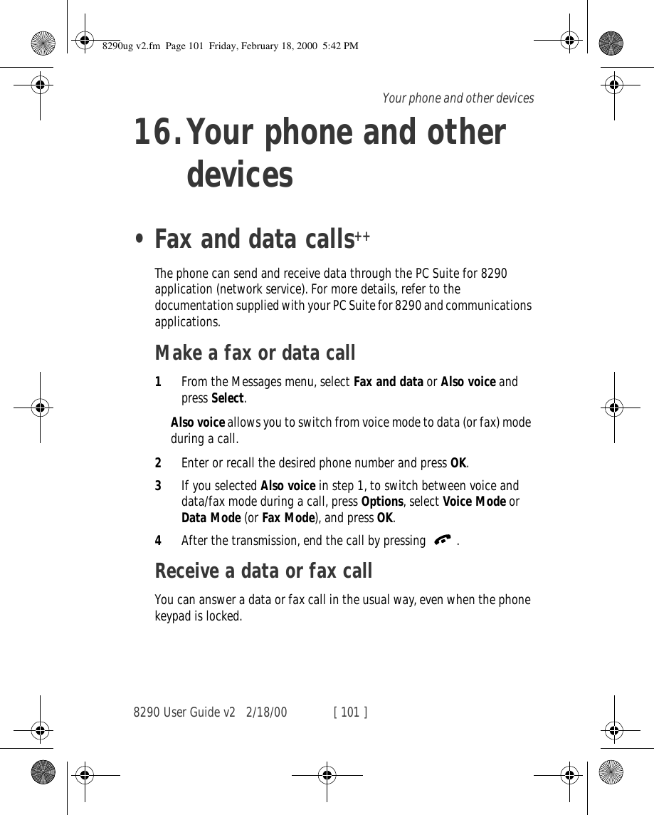 8290 User Guide v2 2/18/00 [ 101 ]Your phone and other devices16.Your phone and other devices•Fax and data calls++The phone can send and receive data through the PC Suite for 8290 application (network service). For more details, refer to the documentation supplied with your PC Suite for 8290 and communications applications.Make a fax or data call1From the Messages menu, select Fax and data or Also voice and press Select.Also voice allows you to switch from voice mode to data (or fax) mode during a call.2Enter or recall the desired phone number and press OK.3If you selected Also voice in step 1, to switch between voice and data/fax mode during a call, press Options, select Voice Mode or Data Mode (or Fax Mode), and press OK.4After the transmission, end the call by pressing  .Receive a data or fax callYou can answer a data or fax call in the usual way, even when the phone keypad is locked.8290ug v2.fm  Page 101  Friday, February 18, 2000  5:42 PM
