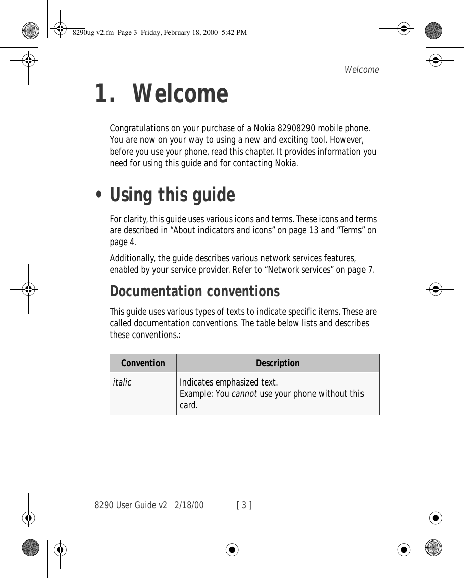 8290 User Guide v2 2/18/00 [ 3 ]Welcome1. WelcomeCongratulations on your purchase of a Nokia 82908290 mobile phone. You are now on your way to using a new and exciting tool. However, before you use your phone, read this chapter. It provides information you need for using this guide and for contacting Nokia.•Using this guideFor clarity, this guide uses various icons and terms. These icons and terms are described in “About indicators and icons” on page 13 and “Terms” on page 4.Additionally, the guide describes various network services features, enabled by your service provider. Refer to “Network services” on page 7.Documentation conventionsThis guide uses various types of texts to indicate specific items. These are called documentation conventions. The table below lists and describes these conventions.:Convention Descriptionitalic Indicates emphasized text.Example: You cannot use your phone without this card.8290ug v2.fm  Page 3  Friday, February 18, 2000  5:42 PM