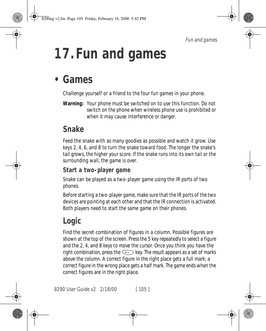 8290 User Guide v2 2/18/00 [ 105 ]Fun and games17.Fun and games•GamesChallenge yourself or a friend to the four fun games in your phone.Warning: Your phone must be switched on to use this function. Do not switch on the phone when wireless phone use is prohibited or when it may cause interference or danger.SnakeFeed the snake with as many goodies as possible and watch it grow. Use keys 2, 4, 6, and 8 to turn the snake toward food. The longer the snake’s tail grows, the higher your score. If the snake runs into its own tail or the surrounding wall, the game is over.Start a two-player gameSnake can be played as a two-player game using the IR ports of two phones.Before starting a two-player game, make sure that the IR ports of the two devices are pointing at each other and that the IR connection is activated. Both players need to start the same game on their phones.LogicFind the secret combination of figures in a column. Possible figures are shown at the top of the screen. Press the 5 key repeatedly to select a figure and the 2, 4, and 8 keys to move the cursor. Once you think you have the right combination, press the   key. The result appears as a set of marks above the column. A correct figure in the right place gets a full mark; a correct figure in the wrong place gets a half mark. The game ends when the correct figures are in the right place.8290ug v2.fm  Page 105  Friday, February 18, 2000  5:42 PM
