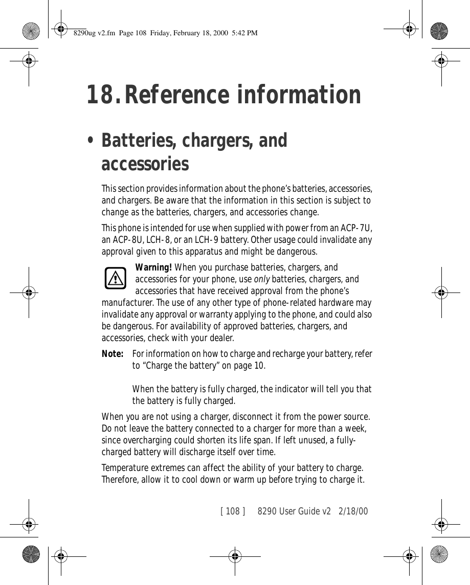 [ 108 ]     8290 User Guide v2 2/18/0018.Reference information•Batteries, chargers, and accessoriesThis section provides information about the phone’s batteries, accessories, and chargers. Be aware that the information in this section is subject to change as the batteries, chargers, and accessories change.This phone is intended for use when supplied with power from an ACP-7U, an ACP-8U, LCH-8, or an LCH-9 battery. Other usage could invalidate any approval given to this apparatus and might be dangerous.Warning! When you purchase batteries, chargers, and accessories for your phone, use only batteries, chargers, and accessories that have received approval from the phone’s manufacturer. The use of any other type of phone-related hardware may invalidate any approval or warranty applying to the phone, and could also be dangerous. For availability of approved batteries, chargers, and accessories, check with your dealer.Note: For information on how to charge and recharge your battery, refer to “Charge the battery” on page 10.When the battery is fully charged, the indicator will tell you that the battery is fully charged.When you are not using a charger, disconnect it from the power source. Do not leave the battery connected to a charger for more than a week, since overcharging could shorten its life span. If left unused, a fully-charged battery will discharge itself over time.Temperature extremes can affect the ability of your battery to charge. Therefore, allow it to cool down or warm up before trying to charge it.8290ug v2.fm  Page 108  Friday, February 18, 2000  5:42 PM