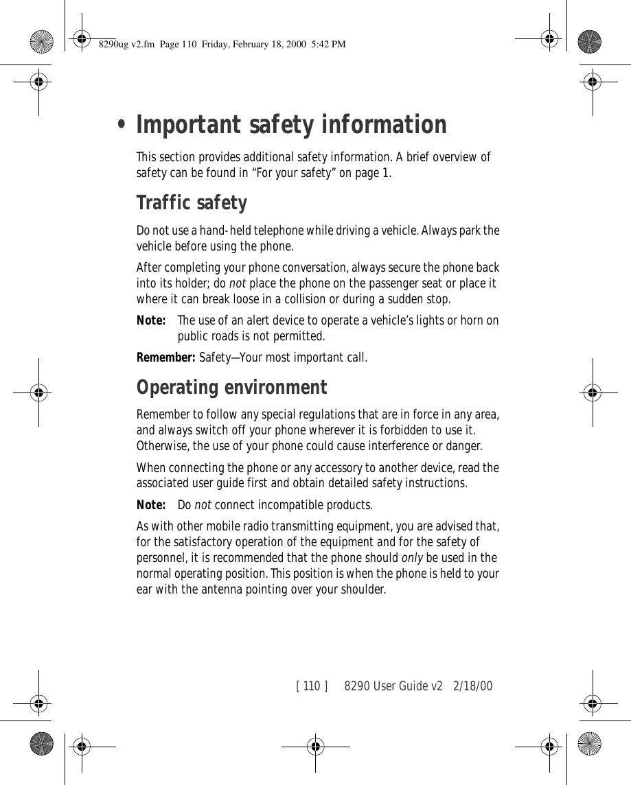 [ 110 ]     8290 User Guide v2 2/18/00•Important safety informationThis section provides additional safety information. A brief overview of safety can be found in “For your safety” on page 1.Traffic safetyDo not use a hand-held telephone while driving a vehicle. Always park the vehicle before using the phone.After completing your phone conversation, always secure the phone back into its holder; do not place the phone on the passenger seat or place it where it can break loose in a collision or during a sudden stop.Note: The use of an alert device to operate a vehicle’s lights or horn on public roads is not permitted.Remember: Safety—Your most important call.Operating environmentRemember to follow any special regulations that are in force in any area, and always switch off your phone wherever it is forbidden to use it. Otherwise, the use of your phone could cause interference or danger.When connecting the phone or any accessory to another device, read the associated user guide first and obtain detailed safety instructions.Note: Do not connect incompatible products.As with other mobile radio transmitting equipment, you are advised that, for the satisfactory operation of the equipment and for the safety of personnel, it is recommended that the phone should only be used in the normal operating position. This position is when the phone is held to your ear with the antenna pointing over your shoulder.8290ug v2.fm  Page 110  Friday, February 18, 2000  5:42 PM