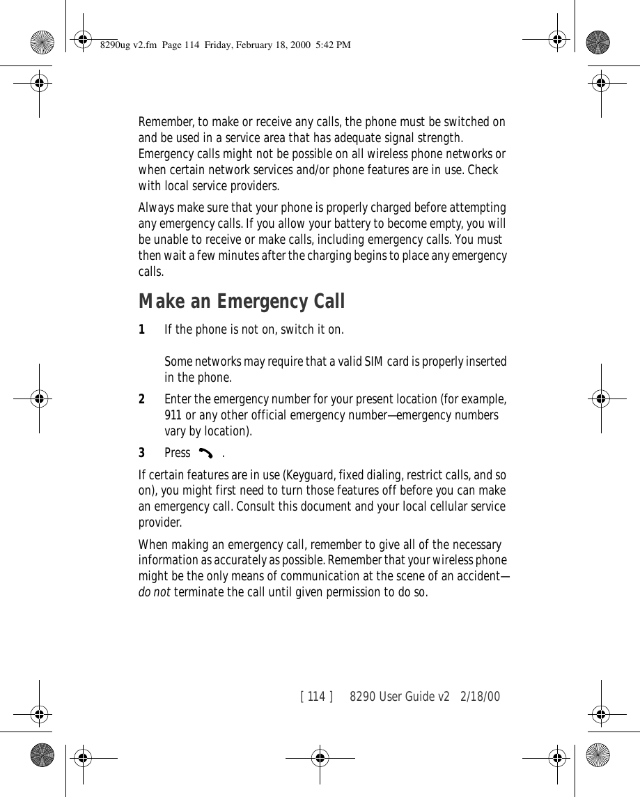 [ 114 ]     8290 User Guide v2 2/18/00Remember, to make or receive any calls, the phone must be switched on and be used in a service area that has adequate signal strength. Emergency calls might not be possible on all wireless phone networks or when certain network services and/or phone features are in use. Check with local service providers.Always make sure that your phone is properly charged before attempting any emergency calls. If you allow your battery to become empty, you will be unable to receive or make calls, including emergency calls. You must then wait a few minutes after the charging begins to place any emergency calls.Make an Emergency Call1If the phone is not on, switch it on.Some networks may require that a valid SIM card is properly inserted in the phone.2Enter the emergency number for your present location (for example, 911 or any other official emergency number—emergency numbers vary by location).3Press  .If certain features are in use (Keyguard, fixed dialing, restrict calls, and so on), you might first need to turn those features off before you can make an emergency call. Consult this document and your local cellular service provider.When making an emergency call, remember to give all of the necessary information as accurately as possible. Remember that your wireless phone might be the only means of communication at the scene of an accident—do not terminate the call until given permission to do so.8290ug v2.fm  Page 114  Friday, February 18, 2000  5:42 PM