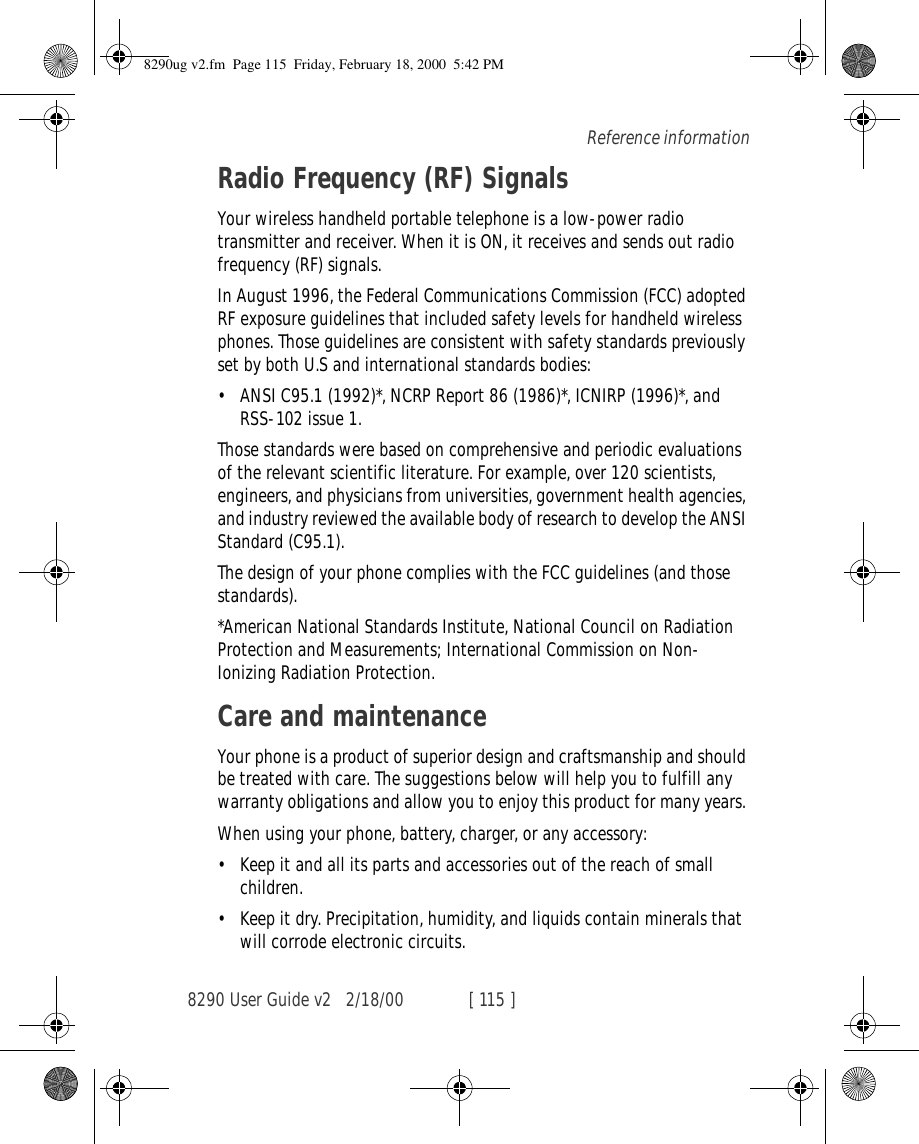 8290 User Guide v2 2/18/00 [ 115 ]Reference informationRadio Frequency (RF) SignalsYour wireless handheld portable telephone is a low-power radio transmitter and receiver. When it is ON, it receives and sends out radio frequency (RF) signals.In August 1996, the Federal Communications Commission (FCC) adopted RF exposure guidelines that included safety levels for handheld wireless phones. Those guidelines are consistent with safety standards previously set by both U.S and international standards bodies:•ANSI C95.1 (1992)*, NCRP Report 86 (1986)*, ICNIRP (1996)*, and RSS-102 issue 1.Those standards were based on comprehensive and periodic evaluations of the relevant scientific literature. For example, over 120 scientists, engineers, and physicians from universities, government health agencies, and industry reviewed the available body of research to develop the ANSI Standard (C95.1).The design of your phone complies with the FCC guidelines (and those standards).*American National Standards Institute, National Council on Radiation Protection and Measurements; International Commission on Non-Ionizing Radiation Protection.Care and maintenanceYour phone is a product of superior design and craftsmanship and should be treated with care. The suggestions below will help you to fulfill any warranty obligations and allow you to enjoy this product for many years. When using your phone, battery, charger, or any accessory:•Keep it and all its parts and accessories out of the reach of small children.•Keep it dry. Precipitation, humidity, and liquids contain minerals that will corrode electronic circuits.8290ug v2.fm  Page 115  Friday, February 18, 2000  5:42 PM