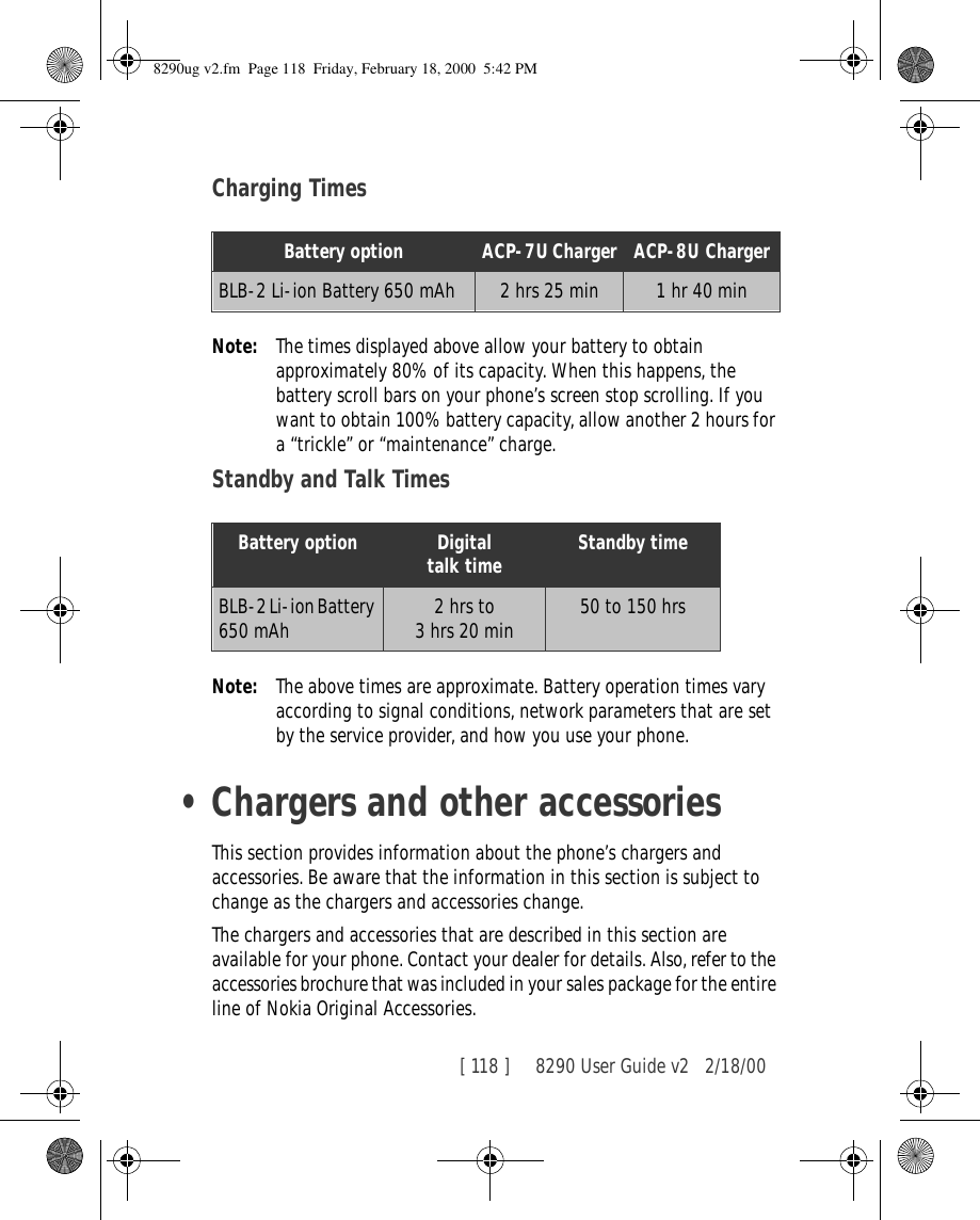 [ 118 ]     8290 User Guide v2 2/18/00Charging TimesNote: The times displayed above allow your battery to obtain approximately 80% of its capacity. When this happens, the battery scroll bars on your phone’s screen stop scrolling. If you want to obtain 100% battery capacity, allow another 2 hours for a “trickle” or “maintenance” charge.Standby and Talk TimesNote: The above times are approximate. Battery operation times vary according to signal conditions, network parameters that are set by the service provider, and how you use your phone.•Chargers and other accessoriesThis section provides information about the phone’s chargers and accessories. Be aware that the information in this section is subject to change as the chargers and accessories change.The chargers and accessories that are described in this section are available for your phone. Contact your dealer for details. Also, refer to the accessories brochure that was included in your sales package for the entire line of Nokia Original Accessories.Battery option ACP-7U Charger ACP-8U ChargerBLB-2 Li-ion Battery 650 mAh 2 hrs 25 min 1 hr 40 minBattery option Digitaltalk time Standby timeBLB-2 Li-ion Battery 650 mAh 2 hrs to 3 hrs 20 min  50 to 150 hrs 8290ug v2.fm  Page 118  Friday, February 18, 2000  5:42 PM