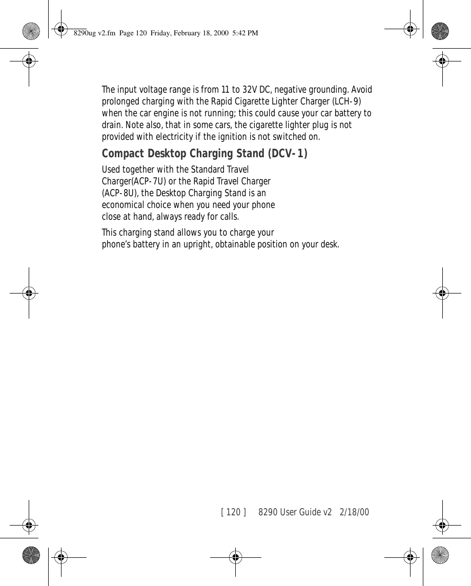 [ 120 ]     8290 User Guide v2 2/18/00The input voltage range is from 11 to 32V DC, negative grounding. Avoid prolonged charging with the Rapid Cigarette Lighter Charger (LCH-9) when the car engine is not running; this could cause your car battery to drain. Note also, that in some cars, the cigarette lighter plug is not provided with electricity if the ignition is not switched on.Compact Desktop Charging Stand (DCV-1)Used together with the Standard Travel Charger(ACP-7U) or the Rapid Travel Charger (ACP-8U), the Desktop Charging Stand is an economical choice when you need your phone close at hand, always ready for calls. This charging stand allows you to charge your phone’s battery in an upright, obtainable position on your desk.8290ug v2.fm  Page 120  Friday, February 18, 2000  5:42 PM