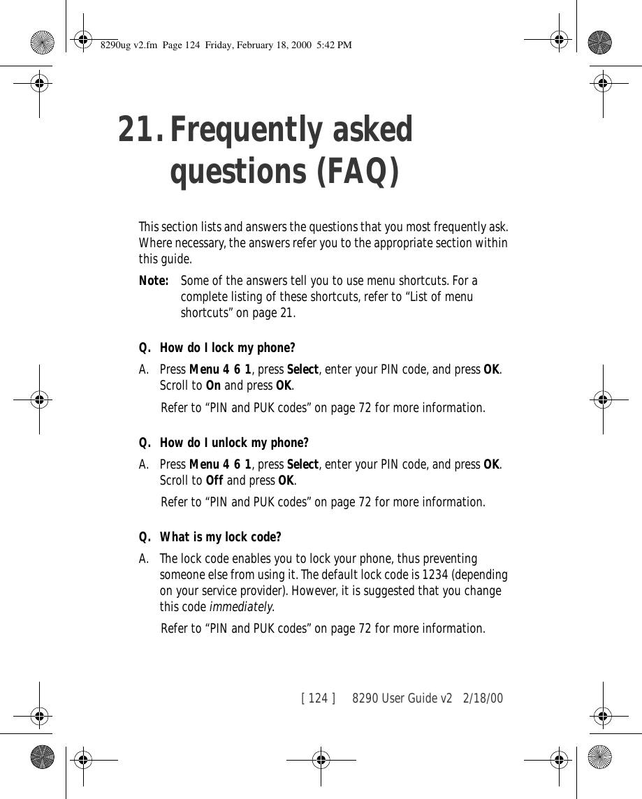 [ 124 ]     8290 User Guide v2 2/18/0021.Frequently asked questions (FAQ)This section lists and answers the questions that you most frequently ask. Where necessary, the answers refer you to the appropriate section within this guide.Note: Some of the answers tell you to use menu shortcuts. For a complete listing of these shortcuts, refer to “List of menu shortcuts” on page 21.Q. How do I lock my phone?A. Press Menu 4 6 1, press Select, enter your PIN code, and press OK. Scroll to On and press OK.Refer to “PIN and PUK codes” on page 72 for more information.Q. How do I unlock my phone?A. Press Menu 4 6 1, press Select, enter your PIN code, and press OK. Scroll to Off and press OK.Refer to “PIN and PUK codes” on page 72 for more information.Q. What is my lock code?A. The lock code enables you to lock your phone, thus preventing someone else from using it. The default lock code is 1234 (depending on your service provider). However, it is suggested that you change this code immediately.Refer to “PIN and PUK codes” on page 72 for more information.8290ug v2.fm  Page 124  Friday, February 18, 2000  5:42 PM