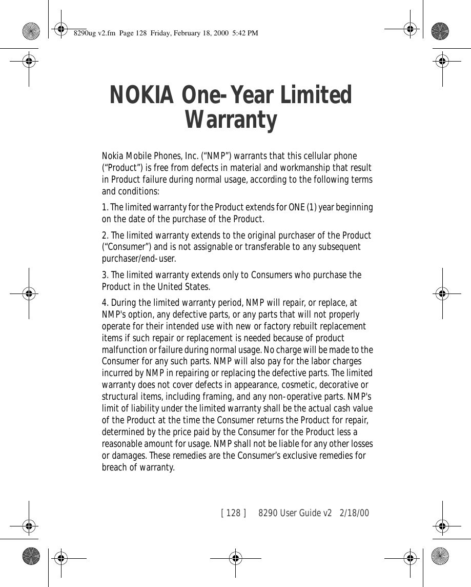 [ 128 ]     8290 User Guide v2 2/18/00NOKIA One-Year Limited WarrantyNokia Mobile Phones, Inc. (“NMP”) warrants that this cellular phone (“Product”) is free from defects in material and workmanship that result in Product failure during normal usage, according to the following terms and conditions:1. The limited warranty for the Product extends for ONE (1) year beginning on the date of the purchase of the Product.2. The limited warranty extends to the original purchaser of the Product (“Consumer”) and is not assignable or transferable to any subsequent purchaser/end-user.3. The limited warranty extends only to Consumers who purchase the Product in the United States.4. During the limited warranty period, NMP will repair, or replace, at NMP&apos;s option, any defective parts, or any parts that will not properly operate for their intended use with new or factory rebuilt replacement items if such repair or replacement is needed because of product malfunction or failure during normal usage. No charge will be made to the Consumer for any such parts. NMP will also pay for the labor charges incurred by NMP in repairing or replacing the defective parts. The limited warranty does not cover defects in appearance, cosmetic, decorative or structural items, including framing, and any non-operative parts. NMP&apos;s limit of liability under the limited warranty shall be the actual cash value of the Product at the time the Consumer returns the Product for repair, determined by the price paid by the Consumer for the Product less a reasonable amount for usage. NMP shall not be liable for any other losses or damages. These remedies are the Consumer’s exclusive remedies for breach of warranty.8290ug v2.fm  Page 128  Friday, February 18, 2000  5:42 PM