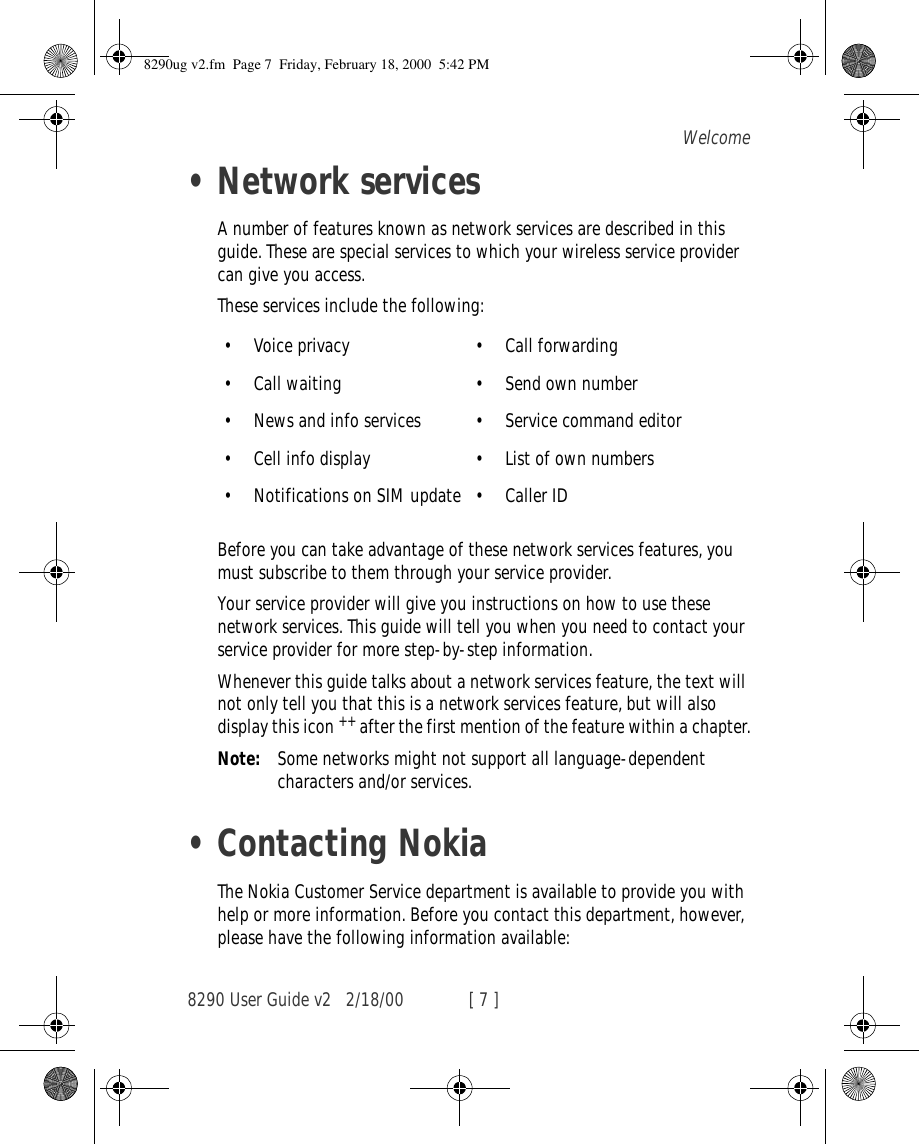 8290 User Guide v2 2/18/00 [ 7 ]Welcome•Network servicesA number of features known as network services are described in this guide. These are special services to which your wireless service provider can give you access.These services include the following:Before you can take advantage of these network services features, you must subscribe to them through your service provider.Your service provider will give you instructions on how to use these network services. This guide will tell you when you need to contact your service provider for more step-by-step information.Whenever this guide talks about a network services feature, the text will not only tell you that this is a network services feature, but will also display this icon ++ after the first mention of the feature within a chapter.Note: Some networks might not support all language-dependent characters and/or services.•Contacting NokiaThe Nokia Customer Service department is available to provide you with help or more information. Before you contact this department, however, please have the following information available:•Voice privacy •Call forwarding•Call waiting •Send own number•News and info services •Service command editor•Cell info display •List of own numbers•Notifications on SIM update •Caller ID8290ug v2.fm  Page 7  Friday, February 18, 2000  5:42 PM