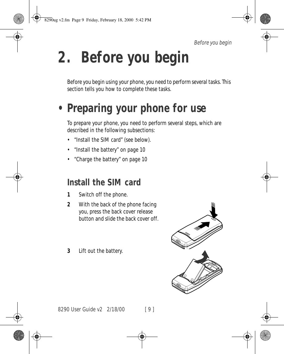 8290 User Guide v2 2/18/00 [ 9 ]Before you begin2. Before you beginBefore you begin using your phone, you need to perform several tasks. This section tells you how to complete these tasks.•Preparing your phone for useTo prepare your phone, you need to perform several steps, which are described in the following subsections:•“Install the SIM card” (see below).•“Install the battery” on page 10•“Charge the battery” on page 10Install the SIM card1Switch off the phone.2With the back of the phone facing you, press the back cover release button and slide the back cover off.3Lift out the battery.8290ug v2.fm  Page 9  Friday, February 18, 2000  5:42 PM