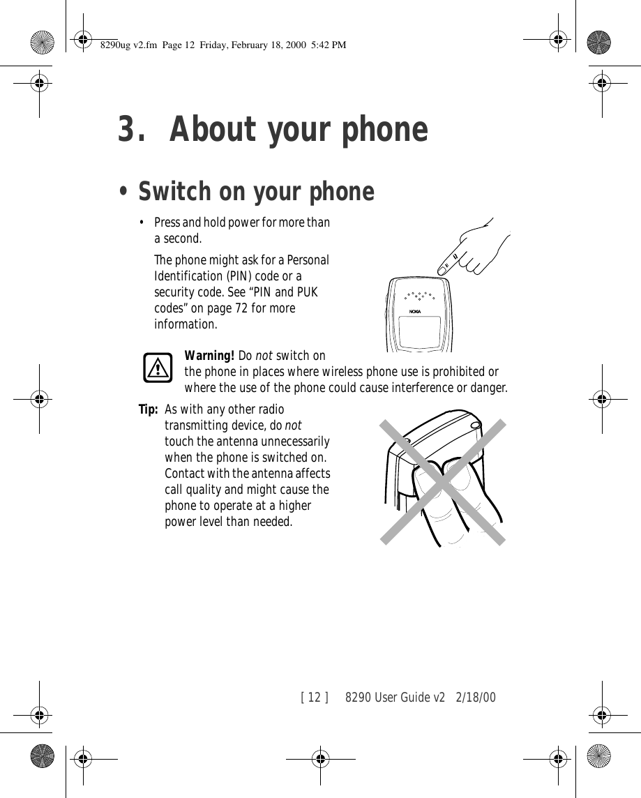 [ 12 ]     8290 User Guide v2 2/18/003. About your phone•Switch on your phone•Press and hold power for more than a second. The phone might ask for a Personal Identification (PIN) code or a security code. See “PIN and PUK codes” on page 72 for more information.Warning! Do not switch on the phone in places where wireless phone use is prohibited or where the use of the phone could cause interference or danger.Tip: As with any other radio transmitting device, do not  touch the antenna unnecessarily when the phone is switched on. Contact with the antenna affects call quality and might cause the phone to operate at a higher power level than needed.8290ug v2.fm  Page 12  Friday, February 18, 2000  5:42 PM
