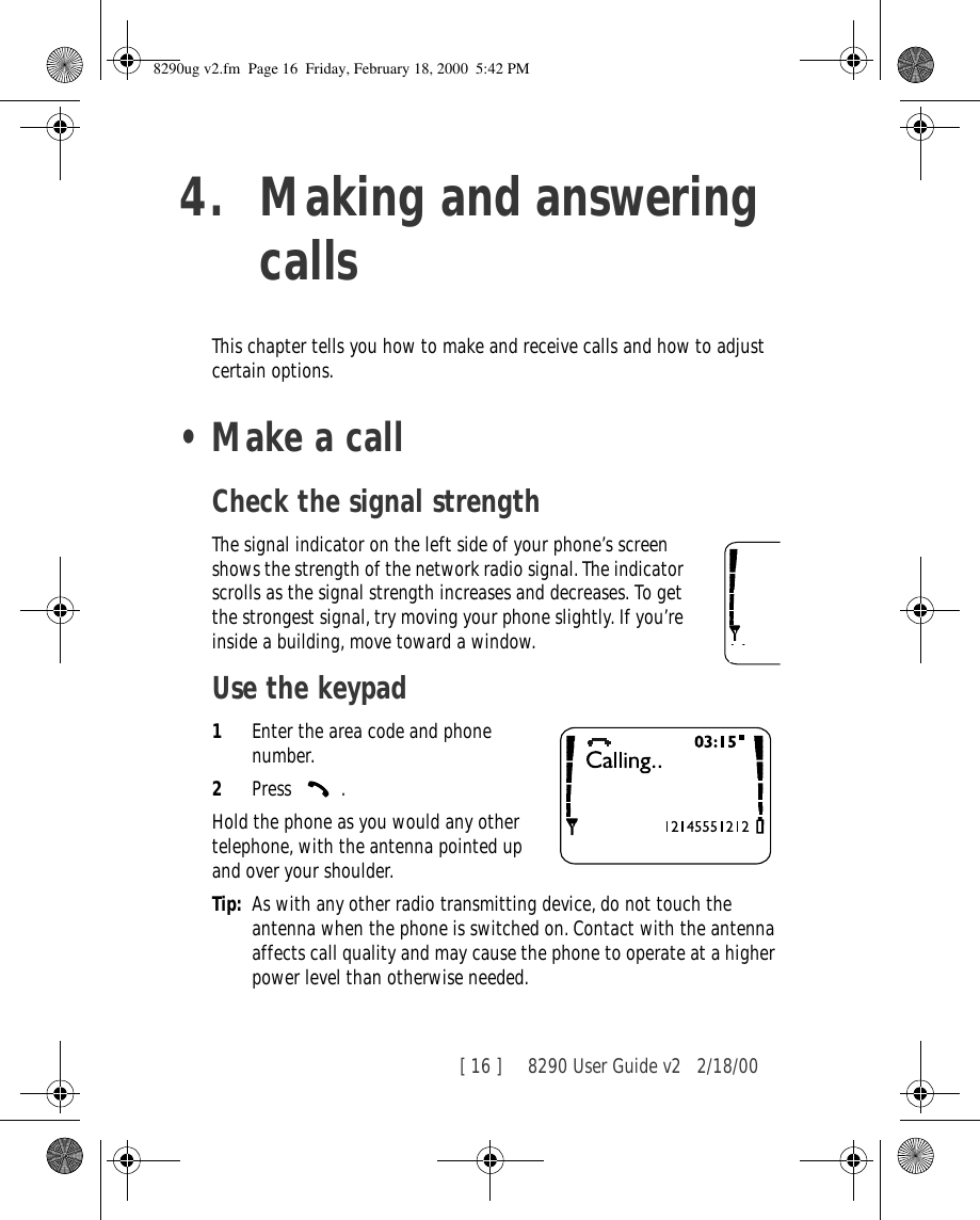 [ 16 ]     8290 User Guide v2 2/18/004. Making and answering callsThis chapter tells you how to make and receive calls and how to adjust certain options.•Make a callCheck the signal strengthThe signal indicator on the left side of your phone’s screen shows the strength of the network radio signal. The indicator scrolls as the signal strength increases and decreases. To get the strongest signal, try moving your phone slightly. If you’re inside a building, move toward a window.Use the keypad1Enter the area code and phone number.2Press .Hold the phone as you would any other telephone, with the antenna pointed up and over your shoulder.Tip: As with any other radio transmitting device, do not touch the antenna when the phone is switched on. Contact with the antenna affects call quality and may cause the phone to operate at a higher power level than otherwise needed.8290ug v2.fm  Page 16  Friday, February 18, 2000  5:42 PM
