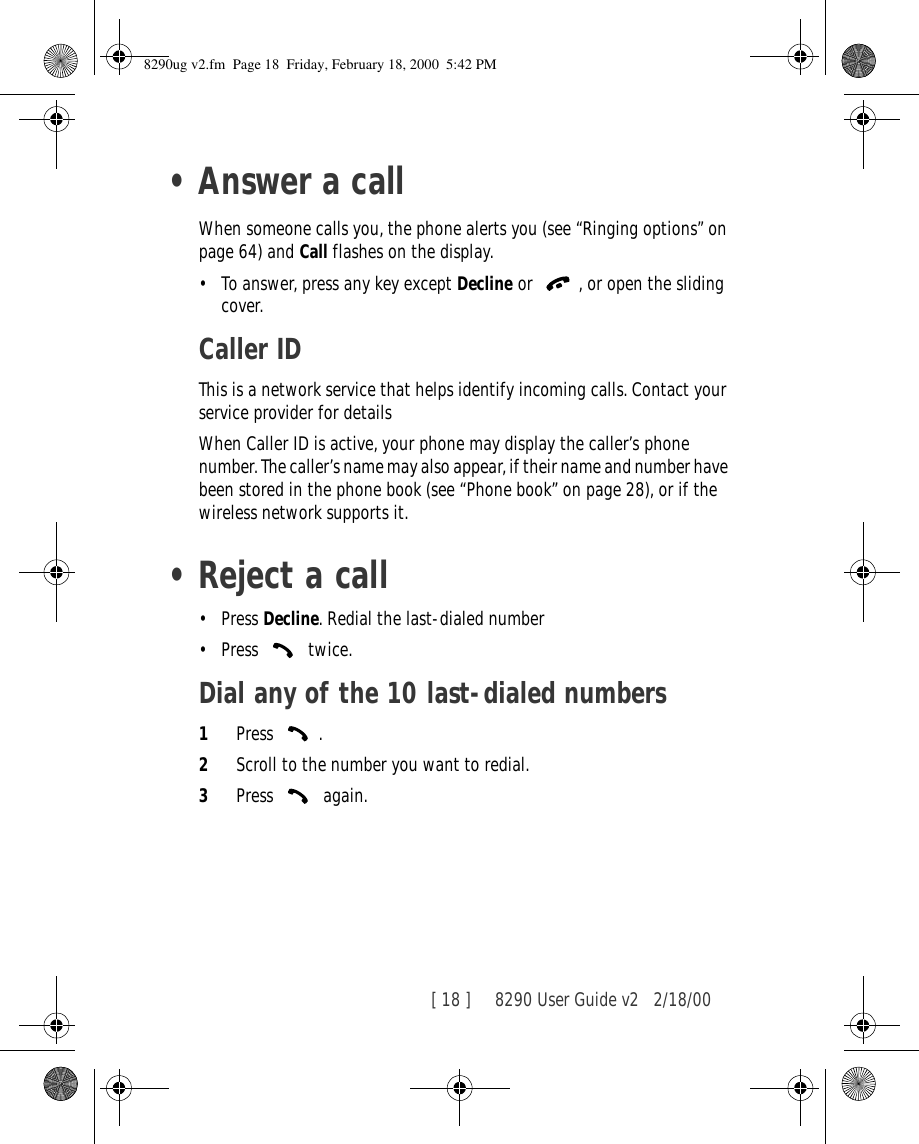 [ 18 ]     8290 User Guide v2 2/18/00•Answer a callWhen someone calls you, the phone alerts you (see “Ringing options” on page 64) and Call flashes on the display. •To answer, press any key except Decline or , or open the sliding cover.Caller IDThis is a network service that helps identify incoming calls. Contact your service provider for detailsWhen Caller ID is active, your phone may display the caller’s phone number. The caller’s name may also appear, if their name and number have been stored in the phone book (see “Phone book” on page 28), or if the wireless network supports it. •Reject a call•Press Decline. Redial the last-dialed number•Press  twice.Dial any of the 10 last-dialed numbers1Press .2Scroll to the number you want to redial.3Press  again.8290ug v2.fm  Page 18  Friday, February 18, 2000  5:42 PM