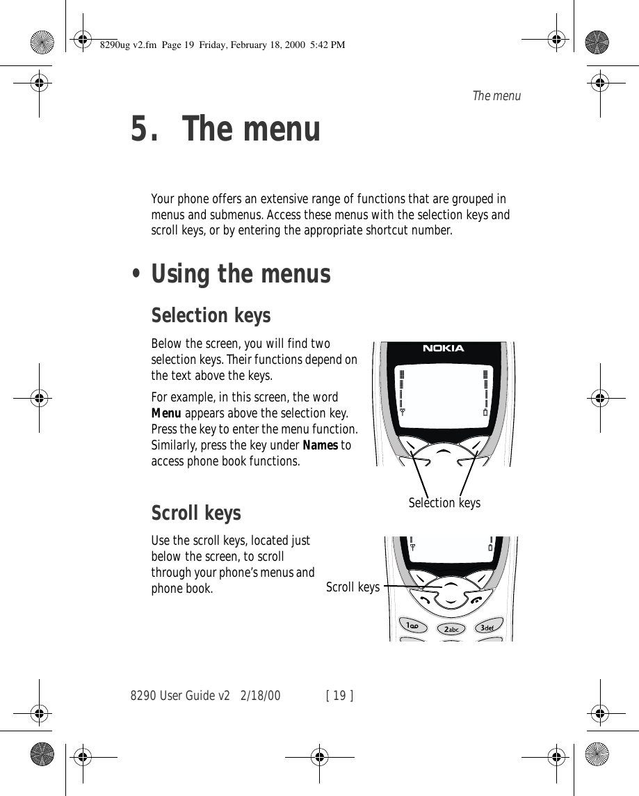 8290 User Guide v2 2/18/00 [ 19 ]The menu5. The menuYour phone offers an extensive range of functions that are grouped in menus and submenus. Access these menus with the selection keys and scroll keys, or by entering the appropriate shortcut number.•Using the menusSelection keysBelow the screen, you will find two selection keys. Their functions depend on the text above the keys. For example, in this screen, the word Menu appears above the selection key. Press the key to enter the menu function. Similarly, press the key under Names to access phone book functions.Scroll keysUse the scroll keys, located just below the screen, to scroll through your phone’s menus and phone book.Selection keysScroll keys8290ug v2.fm  Page 19  Friday, February 18, 2000  5:42 PM
