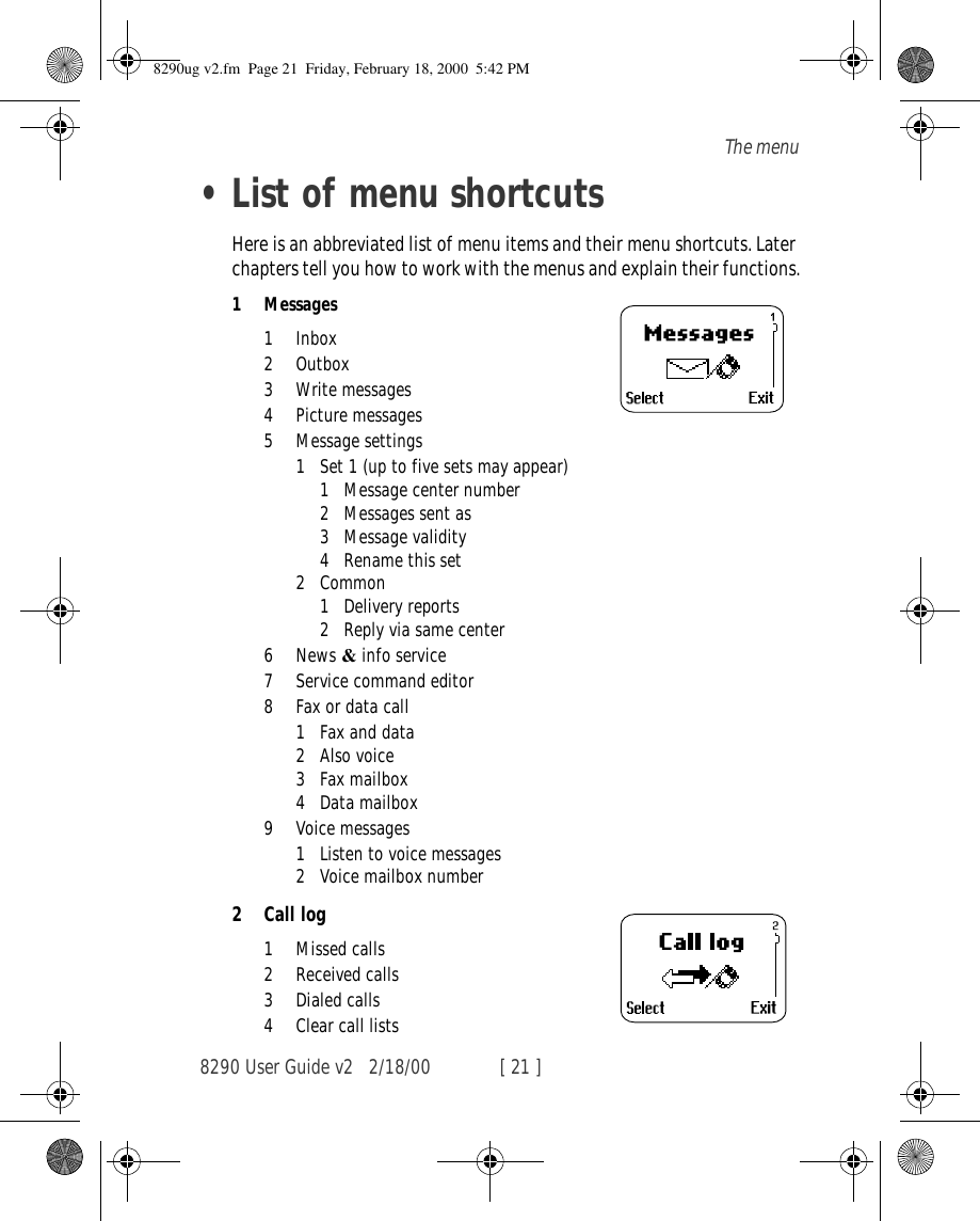 8290 User Guide v2 2/18/00 [ 21 ]The menu•List of menu shortcutsHere is an abbreviated list of menu items and their menu shortcuts. Later chapters tell you how to work with the menus and explain their functions.1 Messages1 Inbox2 Outbox3Write messages4Picture messages5 Message settings1 Set 1 (up to five sets may appear)1 Message center number2 Messages sent as3 Message validity4 Rename this set2Common1 Delivery reports2 Reply via same center6News &amp; info service7 Service command editor8 Fax or data call1 Fax and data2 Also voice3 Fax mailbox4 Data mailbox9 Voice messages1 Listen to voice messages2 Voice mailbox number2Call log1Missed calls2 Received calls3 Dialed calls4 Clear call lists8290ug v2.fm  Page 21  Friday, February 18, 2000  5:42 PM
