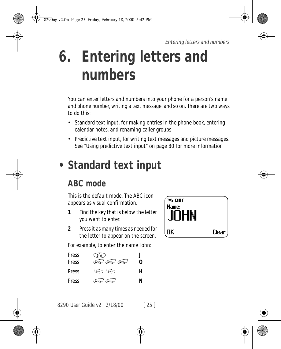 8290 User Guide v2 2/18/00 [ 25 ]Entering letters and numbers6. Entering letters and numbersYou can enter letters and numbers into your phone for a person’s name and phone number, writing a text message, and so on. There are two ways to do this:•Standard text input, for making entries in the phone book, entering calendar notes, and renaming caller groups •Predictive text input, for writing text messages and picture messages. See “Using predictive text input” on page 80 for more information•Standard text inputABC modeThis is the default mode. The ABC icon appears as visual confirmation. 1Find the key that is below the letter you want to enter.2Press it as many times as needed for the letter to appear on the screen.For example, to enter the name John:Press   JPress    OPress   HPress   N8290ug v2.fm  Page 25  Friday, February 18, 2000  5:42 PM