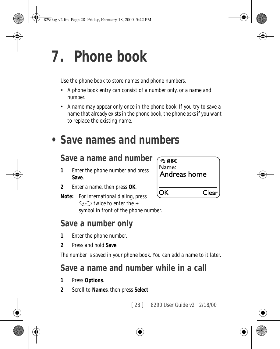 [ 28 ]     8290 User Guide v2 2/18/007. Phone bookUse the phone book to store names and phone numbers. •A phone book entry can consist of a number only, or a name and number.•A name may appear only once in the phone book. If you try to save a name that already exists in the phone book, the phone asks if you want to replace the existing name.•Save names and numbersSave a name and number1Enter the phone number and press Save.2Enter a name, then press OK.Note: For international dialing, press   twice to enter the + symbol in front of the phone number.Save a number only1Enter the phone number.2Press and hold Save.The number is saved in your phone book. You can add a name to it later.Save a name and number while in a call1Press Options.2Scroll to Names, then press Select.8290ug v2.fm  Page 28  Friday, February 18, 2000  5:42 PM
