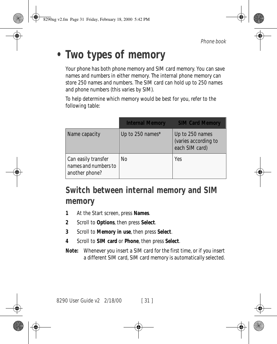 8290 User Guide v2 2/18/00 [ 31 ]Phone book•Two types of memoryYour phone has both phone memory and SIM card memory. You can save names and numbers in either memory. The internal phone memory can store 250 names and numbers. The SIM card can hold up to 250 names and phone numbers (this varies by SIM). To help determine which memory would be best for you, refer to the following table:Switch between internal memory and SIM memory1At the Start screen, press Names.2Scroll to Options, then press Select.3Scroll to Memory in use, then press Select.4Scroll to SIM card or Phone, then press Select.Note: Whenever you insert a SIM card for the first time, or if you insert a different SIM card, SIM card memory is automatically selected. Internal Memory SIM Card MemoryName capacity Up to 250 names* Up to 250 names (varies according to each SIM card)Can easily transfer names and numbers to another phone?No Yes8290ug v2.fm  Page 31  Friday, February 18, 2000  5:42 PM