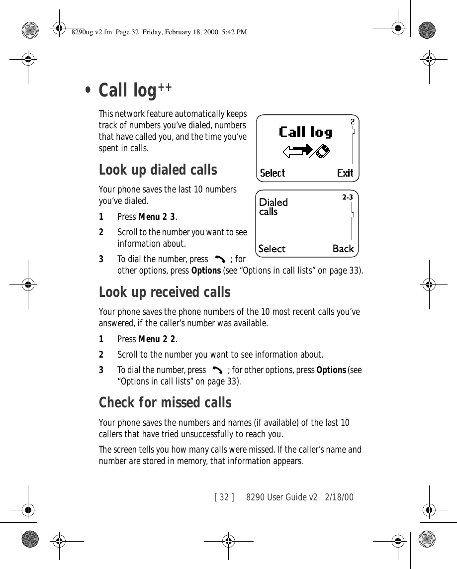 [ 32 ]     8290 User Guide v2 2/18/00•Call logThis network feature automatically keeps track of numbers you’ve dialed, numbers that have called you, and the time you’ve spent in calls.Look up dialed callsYour phone saves the last 10 numbers you’ve dialed.1Press Menu 2 3.2Scroll to the number you want to see information about.3To dial the number, press  ; for other options, press Options (see “Options in call lists” on page 33).Look up received callsYour phone saves the phone numbers of the 10 most recent calls you’ve answered, if the caller’s number was available.1Press Menu 2 2.2Scroll to the number you want to see information about.3To dial the number, press  ; for other options, press Options (see “Options in call lists” on page 33).Check for missed callsYour phone saves the numbers and names (if available) of the last 10 callers that have tried unsuccessfully to reach you. The screen tells you how many calls were missed. If the caller’s name and number are stored in memory, that information appears.++8290ug v2.fm  Page 32  Friday, February 18, 2000  5:42 PM