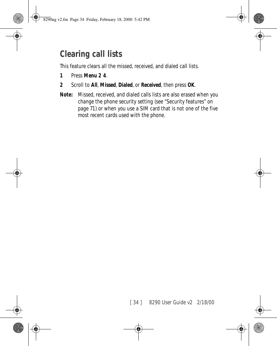 [ 34 ]     8290 User Guide v2 2/18/00Clearing call listsThis feature clears all the missed, received, and dialed call lists.1Press Menu 2 4.2Scroll to All, Missed, Dialed, or Received, then press OK.Note: Missed, received, and dialed calls lists are also erased when you change the phone security setting (see “Security features” on page 71) or when you use a SIM card that is not one of the five most recent cards used with the phone.8290ug v2.fm  Page 34  Friday, February 18, 2000  5:42 PM