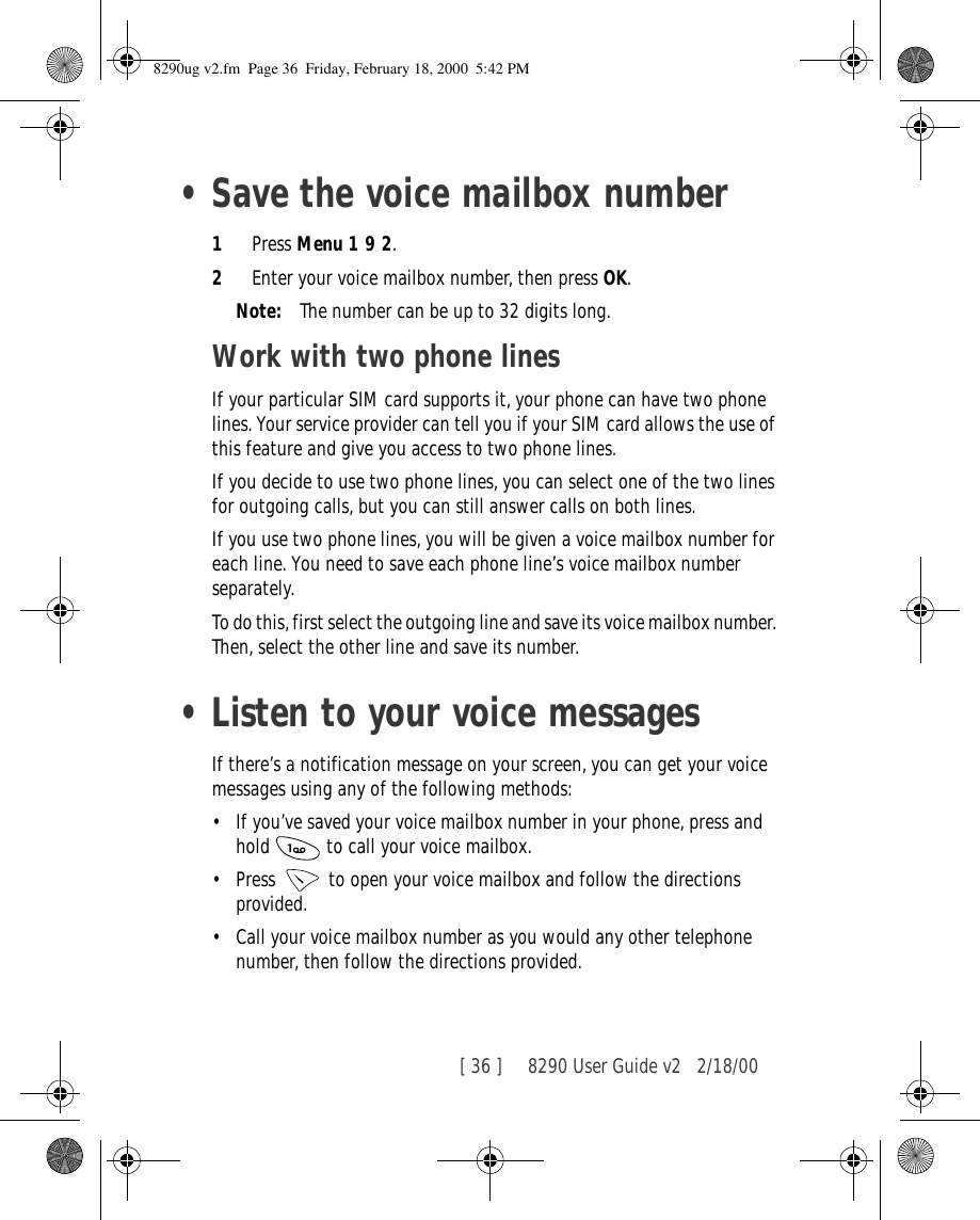 [ 36 ]     8290 User Guide v2 2/18/00•Save the voice mailbox number1Press Menu 1 9 2.2Enter your voice mailbox number, then press OK.Note: The number can be up to 32 digits long.Work with two phone linesIf your particular SIM card supports it, your phone can have two phone lines. Your service provider can tell you if your SIM card allows the use of this feature and give you access to two phone lines.If you decide to use two phone lines, you can select one of the two lines for outgoing calls, but you can still answer calls on both lines.If you use two phone lines, you will be given a voice mailbox number for each line. You need to save each phone line’s voice mailbox number separately.To do this, first select the outgoing line and save its voice mailbox number. Then, select the other line and save its number.•Listen to your voice messagesIf there’s a notification message on your screen, you can get your voice messages using any of the following methods:•If you’ve saved your voice mailbox number in your phone, press and hold   to call your voice mailbox. •Press   to open your voice mailbox and follow the directions provided.•Call your voice mailbox number as you would any other telephone number, then follow the directions provided.8290ug v2.fm  Page 36  Friday, February 18, 2000  5:42 PM