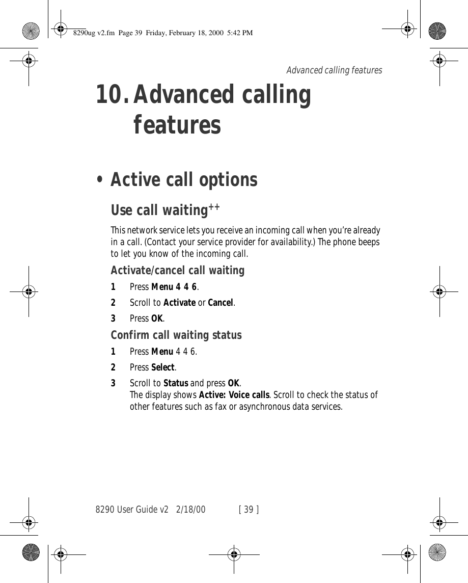 8290 User Guide v2 2/18/00 [ 39 ]Advanced calling features10.Advanced calling features•Active call optionsUse call waiting++This network service lets you receive an incoming call when you’re already in a call. (Contact your service provider for availability.) The phone beeps to let you know of the incoming call. Activate/cancel call waiting1Press Menu 4 4 6.2Scroll to Activate or Cancel.3Press OK.Confirm call waiting status1Press Menu 4 4 6.2Press Select.3Scroll to Status and press OK.The display shows Active: Voice calls. Scroll to check the status of other features such as fax or asynchronous data services.8290ug v2.fm  Page 39  Friday, February 18, 2000  5:42 PM