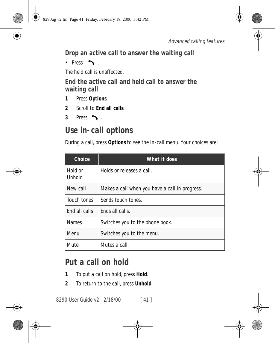 8290 User Guide v2 2/18/00 [ 41 ]Advanced calling featuresDrop an active call to answer the waiting call•Press   .The held call is unaffected.End the active call and held call to answer the waiting call1Press Options.2Scroll to End all calls.3Press .Use in-call optionsDuring a call, press Options to see the In-call menu. Your choices are:Put a call on hold1To put a call on hold, press Hold.2To return to the call, press Unhold.Choice What it doesHold or Unhold Holds or releases a call.New call Makes a call when you have a call in progress.Touch tones Sends touch tones.End all calls Ends all calls.Names Switches you to the phone book.Menu Switches you to the menu.Mute Mutes a call.8290ug v2.fm  Page 41  Friday, February 18, 2000  5:42 PM