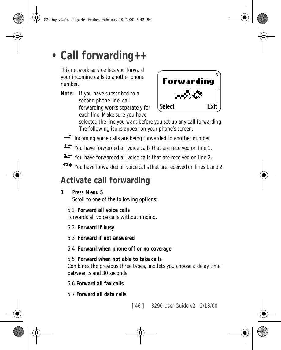 [ 46 ]     8290 User Guide v2 2/18/00•Call forwarding++This network service lets you forward your incoming calls to another phone number.Note: If you have subscribed to a second phone line, call forwarding works separately for each line. Make sure you have selected the line you want before you set up any call forwarding. The following icons appear on your phone’s screen: Incoming voice calls are being forwarded to another number. You have forwarded all voice calls that are received on line 1.You have forwarded all voice calls that are received on line 2.You have forwarded all voice calls that are received on lines 1 and 2.Activate call forwarding1Press Menu 5.Scroll to one of the following options:51  Forward all voice callsForwards all voice calls without ringing.52  Forward if busy53  Forward if not answered54  Forward when phone off or no coverage55  Forward when not able to take callsCombines the previous three types, and lets you choose a delay time between 5 and 30 seconds.56 Forward all fax calls57 Forward all data calls8290ug v2.fm  Page 46  Friday, February 18, 2000  5:42 PM