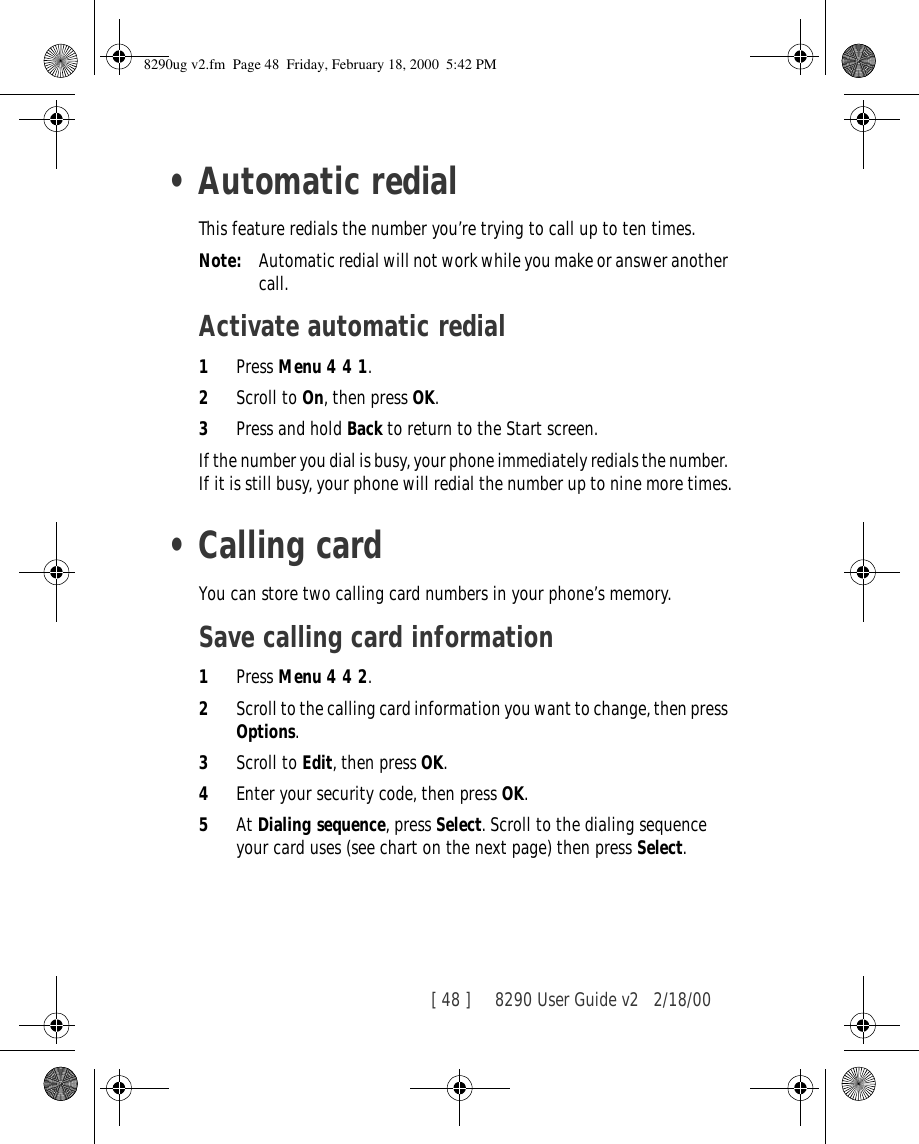 [ 48 ]     8290 User Guide v2 2/18/00•Automatic redialThis feature redials the number you’re trying to call up to ten times.Note: Automatic redial will not work while you make or answer another call.Activate automatic redial1Press Menu 4 4 1.2Scroll to On, then press OK.3Press and hold Back to return to the Start screen.If the number you dial is busy, your phone immediately redials the number. If it is still busy, your phone will redial the number up to nine more times.•Calling cardYou can store two calling card numbers in your phone’s memory.Save calling card information1Press Menu 4 4 2.2Scroll to the calling card information you want to change, then press Options.3Scroll to Edit, then press OK.4Enter your security code, then press OK.5At Dialing sequence, press Select. Scroll to the dialing sequence your card uses (see chart on the next page) then press Select.8290ug v2.fm  Page 48  Friday, February 18, 2000  5:42 PM
