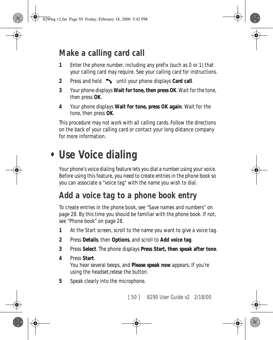 [ 50 ]     8290 User Guide v2 2/18/00Make a calling card call1Enter the phone number, including any prefix (such as 0 or 1) that your calling card may require. See your calling card for instructions.2Press and hold   until your phone displays Card call.3Your phone displays Wait for tone, then press OK. Wait for the tone, then press OK.4Your phone displays Wait for tone, press OK again. Wait for the tone, then press OK.This procedure may not work with all calling cards. Follow the directions on the back of your calling card or contact your long distance company for more information.•Use Voice dialingYour phone’s voice dialing feature lets you dial a number using your voice. Before using this feature, you need to create entries in the phone book so you can associate a &quot;voice tag&quot; with the name you wish to dial.Add a voice tag to a phone book entryTo create entries in the phone book, see “Save names and numbers” on page 28. By this time you should be familiar with the phone book. If not, see “Phone book” on page 28.1At the Start screen, scroll to the name you want to give a voice tag.2Press Details, then Options, and scroll to Add voice tag. 3Press Select. The phone displays Press Start, then speak after tone.4Press Start. You hear several beeps, and Please speak now appears. If you’re using the headset,relese the button.5Speak clearly into the microphone.8290ug v2.fm  Page 50  Friday, February 18, 2000  5:42 PM