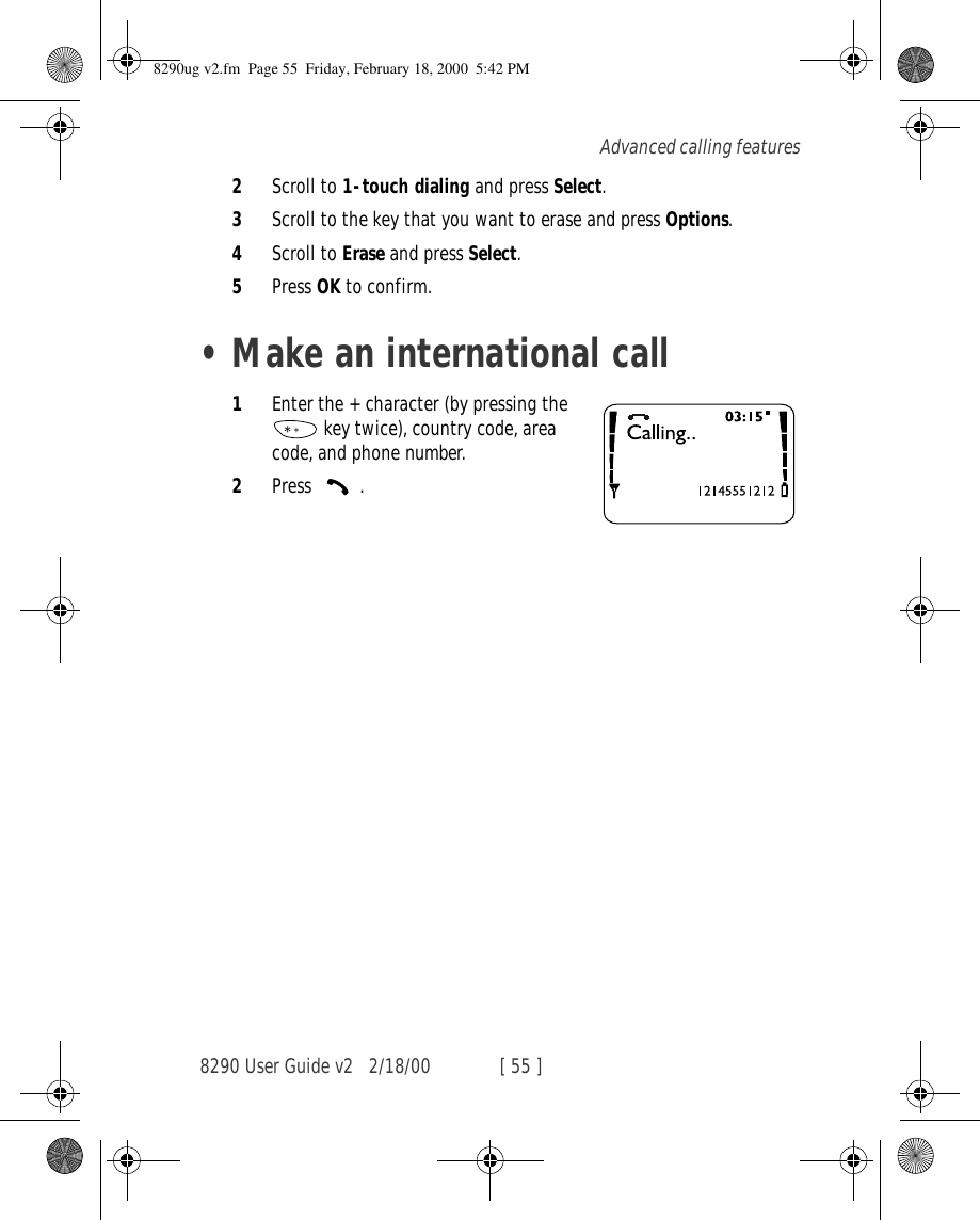 8290 User Guide v2 2/18/00 [ 55 ]Advanced calling features2Scroll to 1-touch dialing and press Select.3Scroll to the key that you want to erase and press Options.4Scroll to Erase and press Select.5Press OK to confirm.•Make an international call1Enter the + character (by pressing the  key twice), country code, area code, and phone number.2Press .8290ug v2.fm  Page 55  Friday, February 18, 2000  5:42 PM