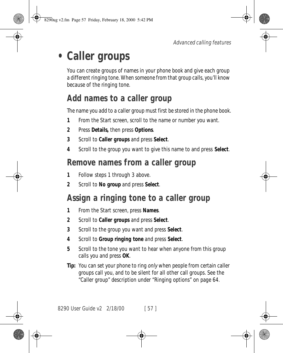 8290 User Guide v2 2/18/00 [ 57 ]Advanced calling features•Caller groupsYou can create groups of names in your phone book and give each group a different ringing tone. When someone from that group calls, you’ll know because of the ringing tone.Add names to a caller groupThe name you add to a caller group must first be stored in the phone book.1From the Start screen, scroll to the name or number you want.2Press Details, then press Options.3Scroll to Caller groups and press Select.4Scroll to the group you want to give this name to and press Select.Remove names from a caller group1Follow steps 1 through 3 above.2Scroll to No group and press Select.Assign a ringing tone to a caller group1From the Start screen, press Names.2Scroll to Caller groups and press Select.3Scroll to the group you want and press Select.4Scroll to Group ringing tone and press Select. 5Scroll to the tone you want to hear when anyone from this group calls you and press OK.Tip: You can set your phone to ring only when people from certain caller groups call you, and to be silent for all other call groups. See the “Caller group” description under “Ringing options” on page 64.8290ug v2.fm  Page 57  Friday, February 18, 2000  5:42 PM