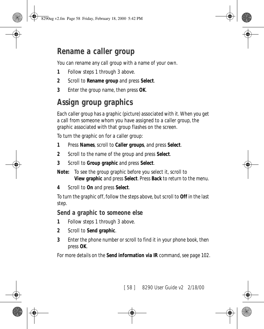 [ 58 ]     8290 User Guide v2 2/18/00Rename a caller groupYou can rename any call group with a name of your own.1Follow steps 1 through 3 above.2Scroll to Rename group and press Select.3Enter the group name, then press OK.Assign group graphicsEach caller group has a graphic (picture) associated with it. When you get a call from someone whom you have assigned to a caller group, the graphic associated with that group flashes on the screen.To turn the graphic on for a caller group:1Press Names, scroll to Caller groups, and press Select. 2Scroll to the name of the group and press Select. 3Scroll to Group graphic and press Select. Note: To see the group graphic before you select it, scroll to View graphic and press Select. Press Back to return to the menu. 4Scroll to On and press Select.To turn the graphic off, follow the steps above, but scroll to Off in the last step.Send a graphic to someone else1Follow steps 1 through 3 above.2Scroll to Send graphic. 3Enter the phone number or scroll to find it in your phone book, then press OK.For more details on the Send information via IR command, see page 102.8290ug v2.fm  Page 58  Friday, February 18, 2000  5:42 PM