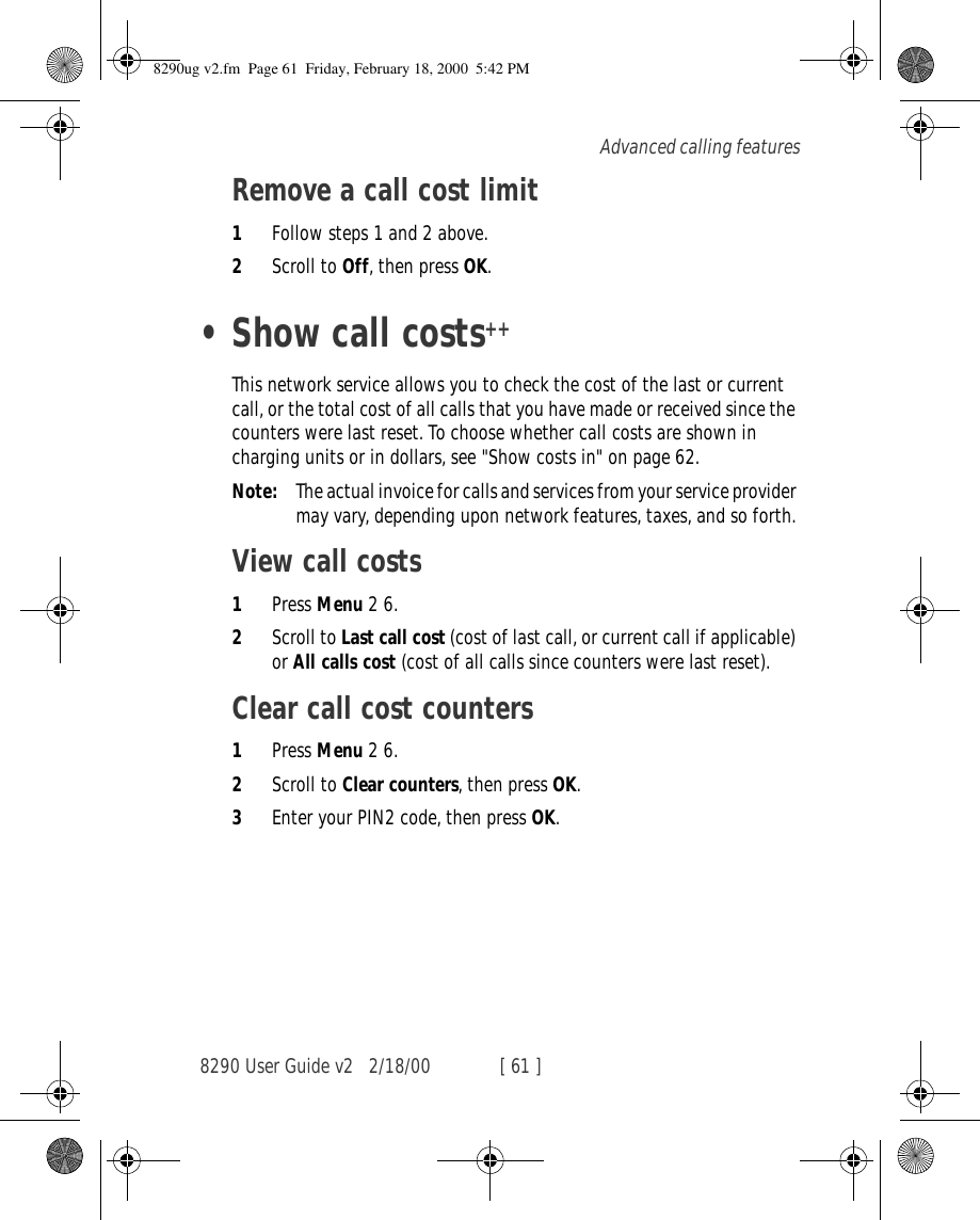 8290 User Guide v2 2/18/00 [ 61 ]Advanced calling featuresRemove a call cost limit1Follow steps 1 and 2 above.2Scroll to Off, then press OK.•Show call costs++This network service allows you to check the cost of the last or current call, or the total cost of all calls that you have made or received since the counters were last reset. To choose whether call costs are shown in charging units or in dollars, see &quot;Show costs in&quot; on page 62.Note: The actual invoice for calls and services from your service provider may vary, depending upon network features, taxes, and so forth.View call costs1Press Menu 2 6.2Scroll to Last call cost (cost of last call, or current call if applicable) or All calls cost (cost of all calls since counters were last reset).Clear call cost counters1Press Menu 2 6.2Scroll to Clear counters, then press OK.3Enter your PIN2 code, then press OK.8290ug v2.fm  Page 61  Friday, February 18, 2000  5:42 PM