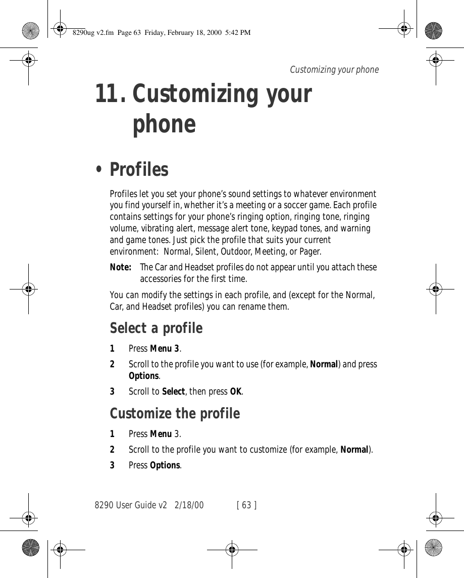 8290 User Guide v2 2/18/00 [ 63 ]Customizing your phone11. Customizing your phone•ProfilesProfiles let you set your phone’s sound settings to whatever environment you find yourself in, whether it’s a meeting or a soccer game. Each profile contains settings for your phone’s ringing option, ringing tone, ringing volume, vibrating alert, message alert tone, keypad tones, and warning and game tones. Just pick the profile that suits your current environment: Normal, Silent, Outdoor, Meeting, or Pager.Note: The Car and Headset profiles do not appear until you attach these accessories for the first time.You can modify the settings in each profile, and (except for the Normal, Car, and Headset profiles) you can rename them.Select a profile1Press Menu 3.2Scroll to the profile you want to use (for example, Normal) and press Options.3Scroll to Select, then press OK.Customize the profile1Press Menu 3.2Scroll to the profile you want to customize (for example, Normal).3Press Options.8290ug v2.fm  Page 63  Friday, February 18, 2000  5:42 PM