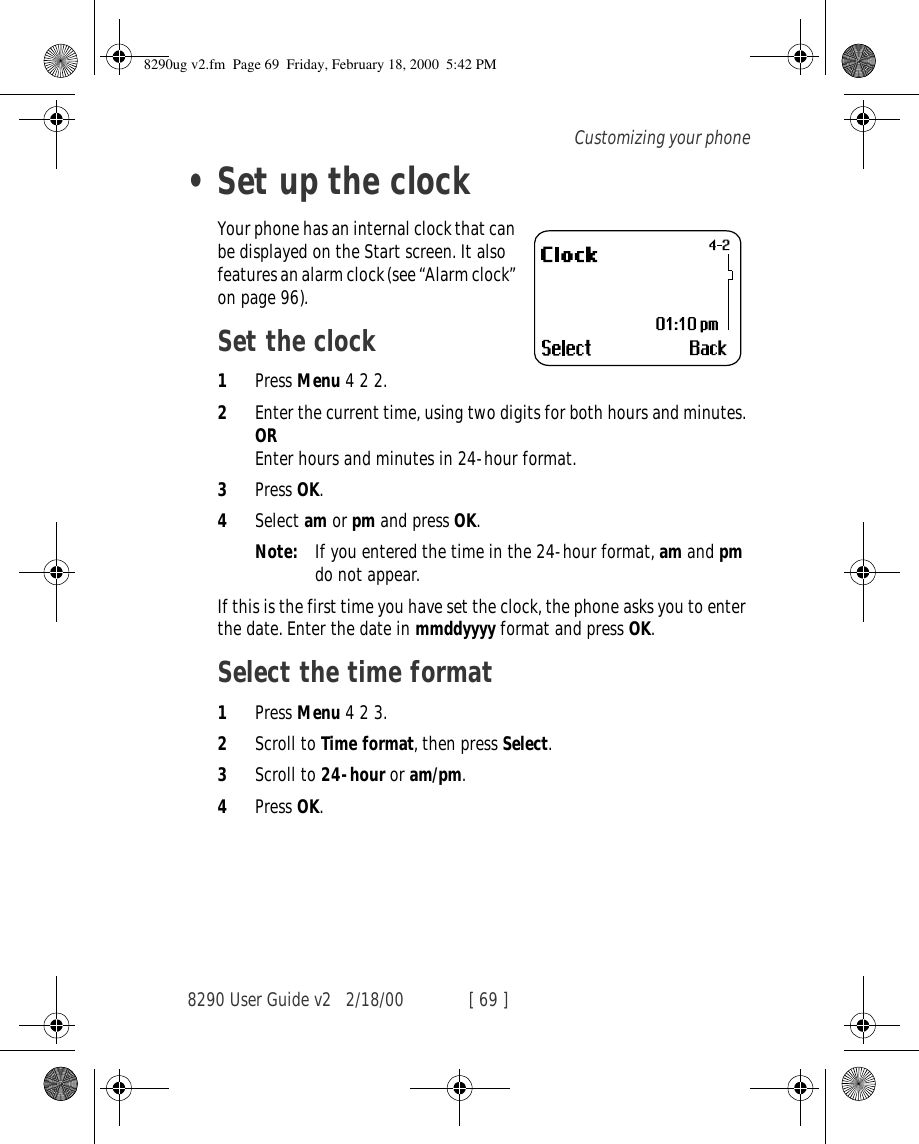 8290 User Guide v2 2/18/00 [ 69 ]Customizing your phone•Set up the clockYour phone has an internal clock that can be displayed on the Start screen. It also features an alarm clock (see “Alarm clock” on page 96).Set the clock1Press Menu 4 2 2.2Enter the current time, using two digits for both hours and minutes. OREnter hours and minutes in 24-hour format.3Press OK.4Select am or pm and press OK.Note: If you entered the time in the 24-hour format, am and pm do not appear.If this is the first time you have set the clock, the phone asks you to enter the date. Enter the date in mmddyyyy format and press OK.Select the time format1Press Menu 4 2 3.2Scroll to Time format, then press Select.3Scroll to 24-hour or am/pm.4Press OK.8290ug v2.fm  Page 69  Friday, February 18, 2000  5:42 PM