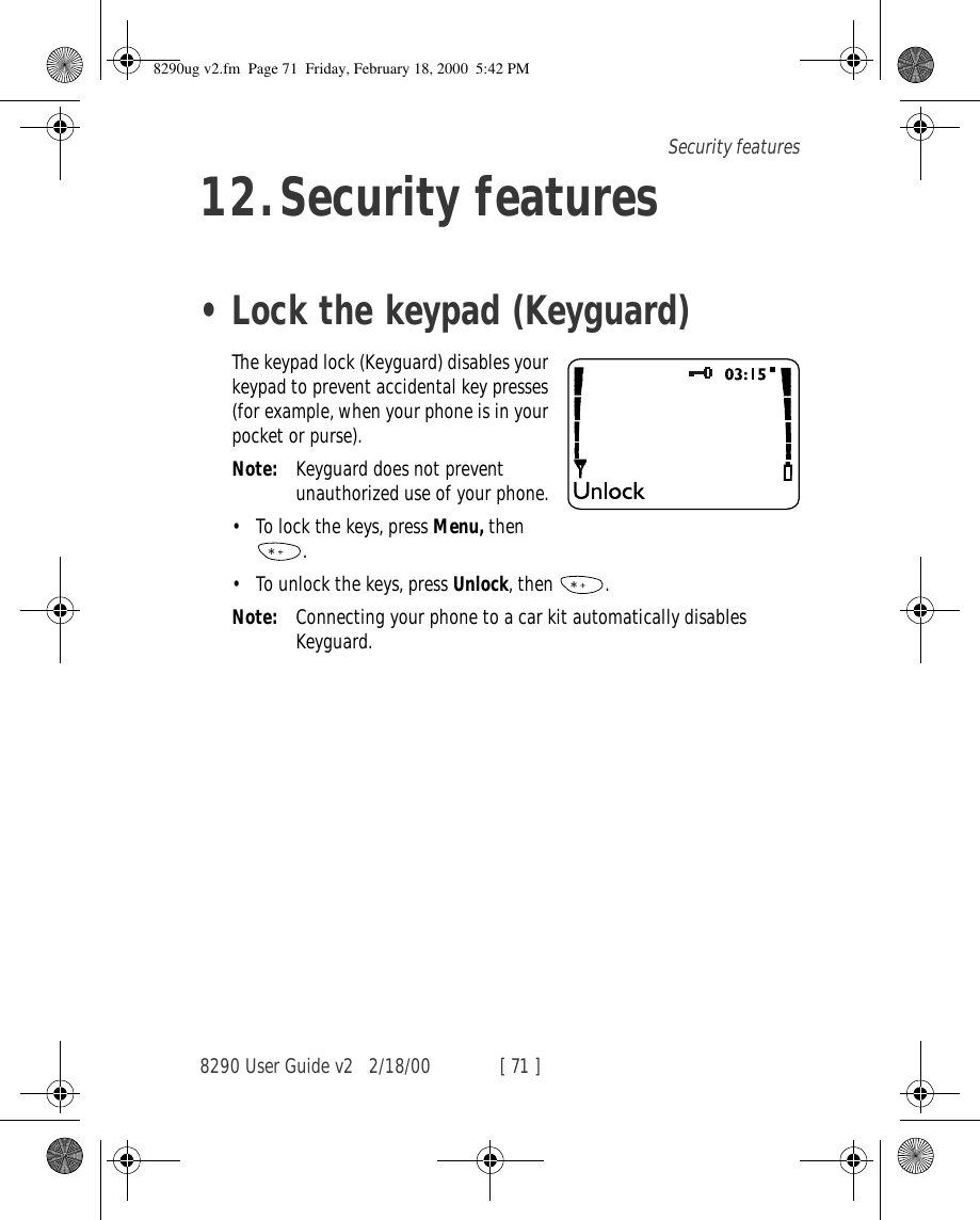8290 User Guide v2 2/18/00 [ 71 ]Security features12.Security features•Lock the keypad (Keyguard)The keypad lock (Keyguard) disables your keypad to prevent accidental key presses (for example, when your phone is in your pocket or purse).Note: Keyguard does not prevent unauthorized use of your phone.•To lock the keys, press Menu, then  .•To unlock the keys, press Unlock, then  .Note: Connecting your phone to a car kit automatically disables Keyguard.8290ug v2.fm  Page 71  Friday, February 18, 2000  5:42 PM
