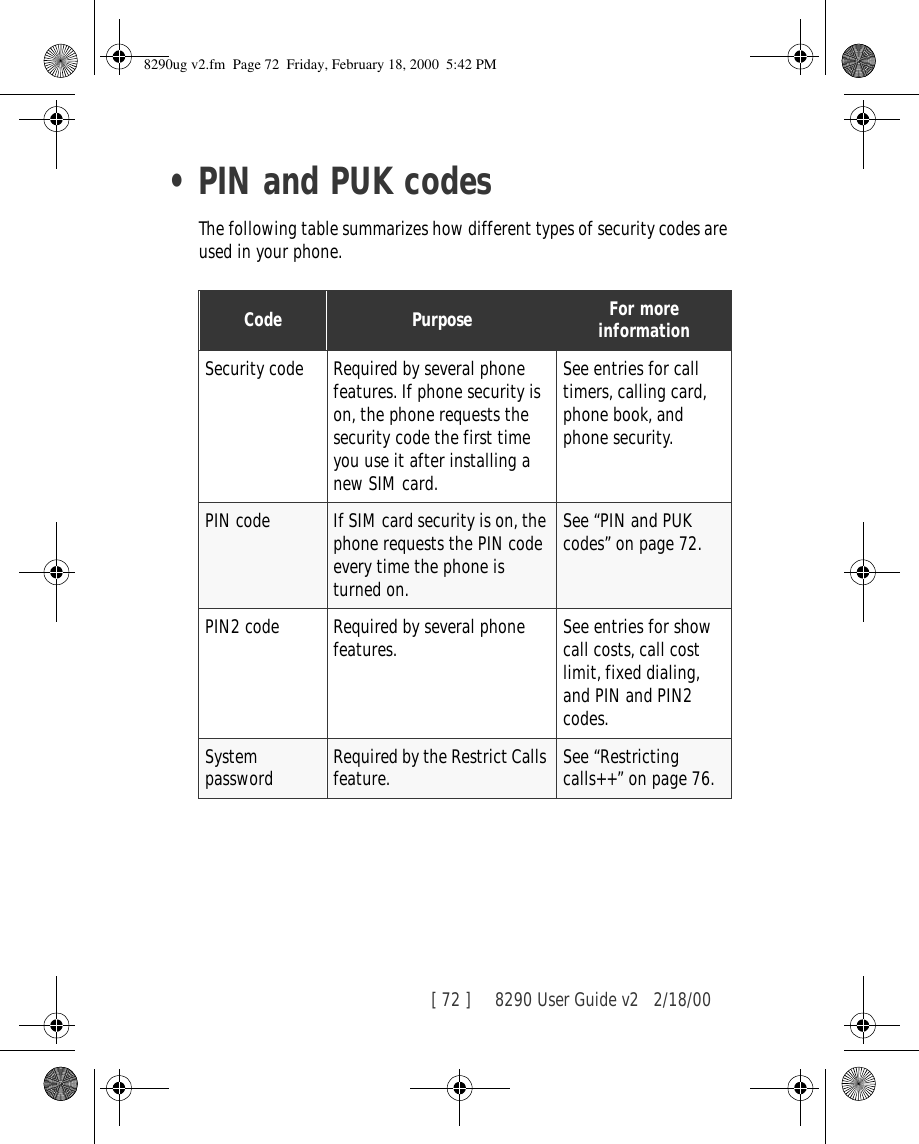 [ 72 ]     8290 User Guide v2 2/18/00•PIN and PUK codesThe following table summarizes how different types of security codes are used in your phone.Code Purpose For more informationSecurity code Required by several phone features. If phone security is on, the phone requests the security code the first time you use it after installing a new SIM card.See entries for call timers, calling card, phone book, and phone security.PIN code If SIM card security is on, the phone requests the PIN code every time the phone is turned on.See “PIN and PUK codes” on page 72.PIN2 code Required by several phone features. See entries for show call costs, call cost limit, fixed dialing, and PIN and PIN2 codes.System password Required by the Restrict Calls feature. See “Restricting calls++” on page 76.8290ug v2.fm  Page 72  Friday, February 18, 2000  5:42 PM