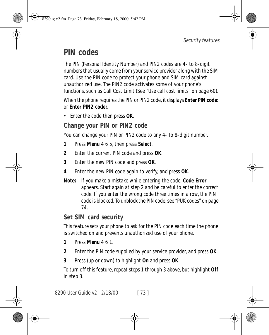 8290 User Guide v2 2/18/00 [ 73 ]Security featuresPIN codesThe PIN (Personal Identity Number) and PIN2 codes are 4- to 8-digit numbers that usually come from your service provider along with the SIM card. Use the PIN code to protect your phone and SIM card against unauthorized use. The PIN2 code activates some of your phone’s functions, such as Call Cost Limit (See “Use call cost limits” on page 60). When the phone requires the PIN or PIN2 code, it displays Enter PIN code: or Enter PIN2 code:. •Enter the code then press OK.Change your PIN or PIN2 codeYou can change your PIN or PIN2 code to any 4- to 8-digit number.1Press Menu 4 6 5, then press Select.2Enter the current PIN code and press OK.3Enter the new PIN code and press OK.4Enter the new PIN code again to verify, and press OK.Note: If you make a mistake while entering the code, Code Error appears. Start again at step 2 and be careful to enter the correct code. If you enter the wrong code three times in a row, the PIN code is blocked. To unblock the PIN code, see “PUK codes” on page 74.Set SIM card securityThis feature sets your phone to ask for the PIN code each time the phone is switched on and prevents unauthorized use of your phone. 1Press Menu 4 6 1.2Enter the PIN code supplied by your service provider, and press OK.3Press (up or down) to highlight On and press OK.To turn off this feature, repeat steps 1 through 3 above, but highlight Off in step 3.8290ug v2.fm  Page 73  Friday, February 18, 2000  5:42 PM