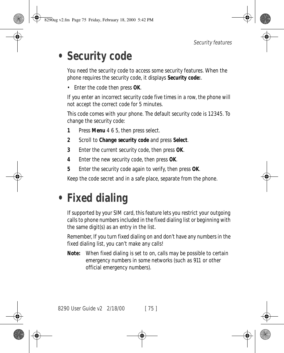 8290 User Guide v2 2/18/00 [ 75 ]Security features•Security codeYou need the security code to access some security features. When the phone requires the security code, it displays Security code:.•Enter the code then press OK.If you enter an incorrect security code five times in a row, the phone will not accept the correct code for 5 minutes.This code comes with your phone. The default security code is 12345. To change the security code:1Press Menu 4 6 5, then press select.2Scroll to Change security code and press Select.3Enter the current security code, then press OK.4Enter the new security code, then press OK.5Enter the security code again to verify, then press OK.Keep the code secret and in a safe place, separate from the phone.•Fixed dialingIf supported by your SIM card, this feature lets you restrict your outgoing calls to phone numbers included in the fixed dialing list or beginning with the same digit(s) as an entry in the list.Remember, If you turn fixed dialing on and don’t have any numbers in the fixed dialing list, you can’t make any calls!Note: When fixed dialing is set to on, calls may be possible to certain emergency numbers in some networks (such as 911 or other official emergency numbers).8290ug v2.fm  Page 75  Friday, February 18, 2000  5:42 PM