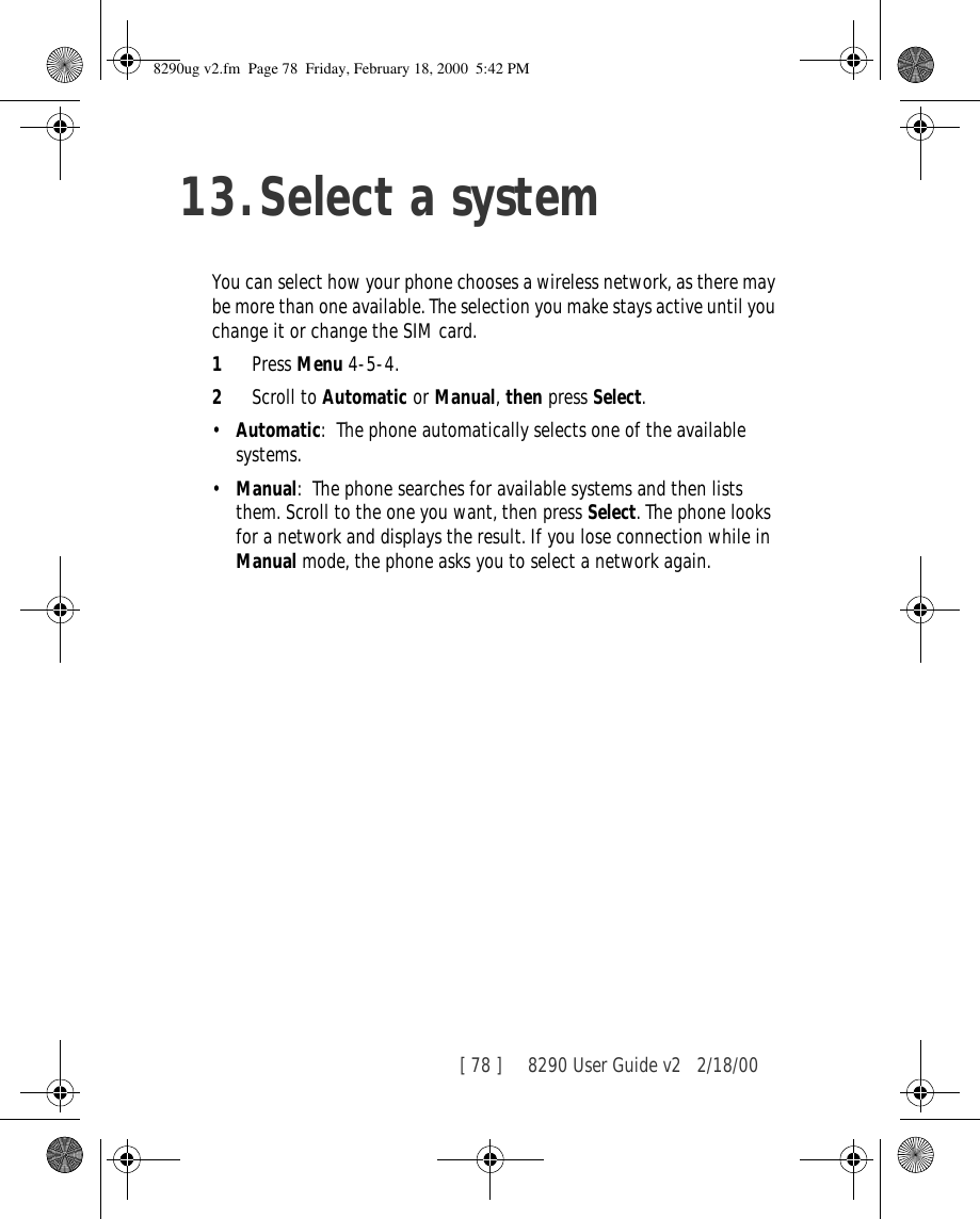 [ 78 ]     8290 User Guide v2 2/18/0013.Select a systemYou can select how your phone chooses a wireless network, as there may be more than one available. The selection you make stays active until you change it or change the SIM card.1Press Menu 4-5-4.2Scroll to Automatic or Manual, then press Select.•Automatic: The phone automatically selects one of the available systems. •Manual: The phone searches for available systems and then lists them. Scroll to the one you want, then press Select. The phone looks for a network and displays the result. If you lose connection while in Manual mode, the phone asks you to select a network again.8290ug v2.fm  Page 78  Friday, February 18, 2000  5:42 PM