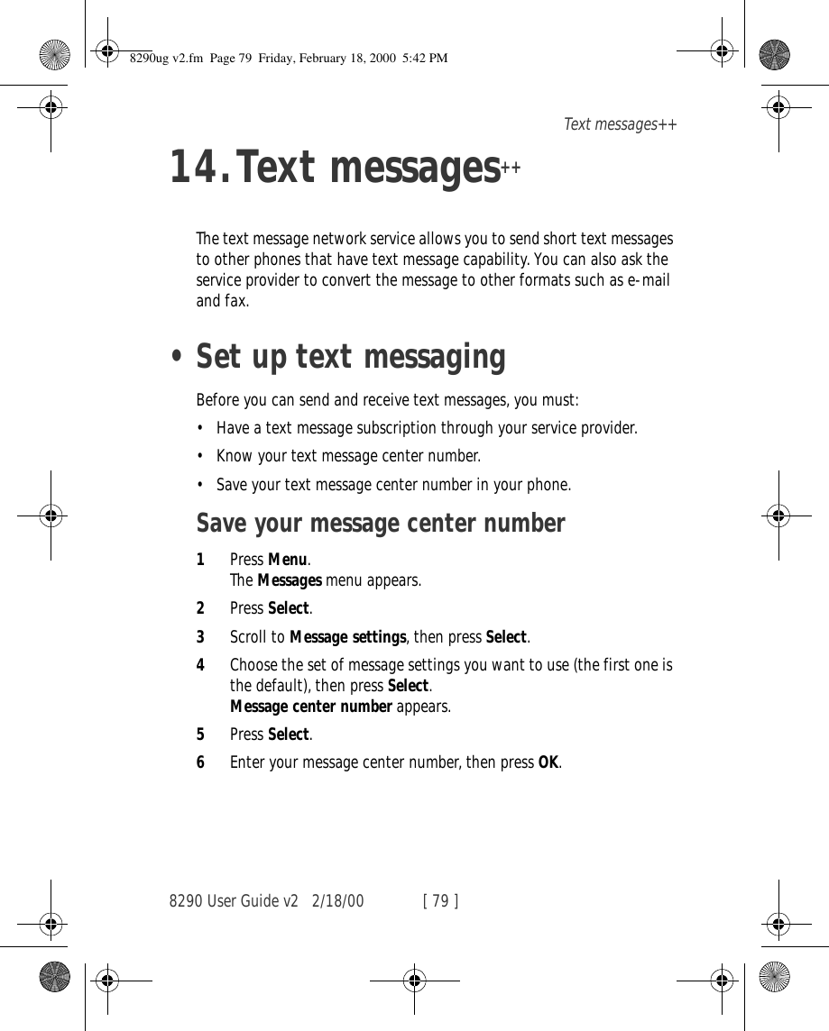 8290 User Guide v2 2/18/00 [ 79 ]Text messages++14.Text messages++The text message network service allows you to send short text messages to other phones that have text message capability. You can also ask the service provider to convert the message to other formats such as e-mail and fax. •Set up text messagingBefore you can send and receive text messages, you must:•Have a text message subscription through your service provider.•Know your text message center number.•Save your text message center number in your phone.Save your message center number 1Press Menu. The Messages menu appears. 2Press Select.3Scroll to Message settings, then press Select.4Choose the set of message settings you want to use (the first one is the default), then press Select. Message center number appears. 5Press Select.6Enter your message center number, then press OK.8290ug v2.fm  Page 79  Friday, February 18, 2000  5:42 PM