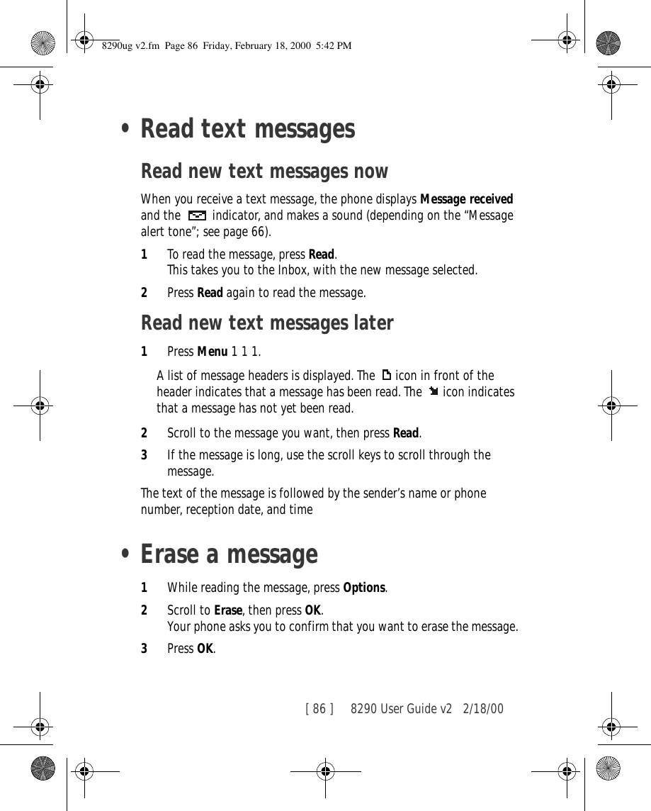 [ 86 ]     8290 User Guide v2 2/18/00•Read text messagesRead new text messages nowWhen you receive a text message, the phone displays Message received and the   indicator, and makes a sound (depending on the “Message alert tone”; see page 66).1To read the message, press Read. This takes you to the Inbox, with the new message selected. 2Press Read again to read the message.Read new text messages later1Press Menu 1 1 1.A list of message headers is displayed. The  icon in front of the header indicates that a message has been read. The  icon indicates that a message has not yet been read.2Scroll to the message you want, then press Read.3If the message is long, use the scroll keys to scroll through the message.The text of the message is followed by the sender’s name or phone number, reception date, and time•Erase a message1While reading the message, press Options.2Scroll to Erase, then press OK.Your phone asks you to confirm that you want to erase the message.3Press OK.8290ug v2.fm  Page 86  Friday, February 18, 2000  5:42 PM