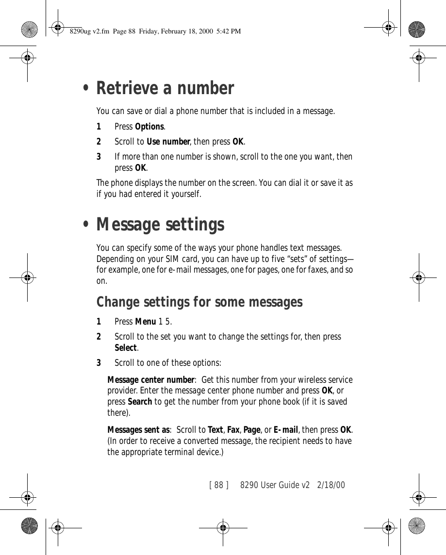 [ 88 ]     8290 User Guide v2 2/18/00•Retrieve a numberYou can save or dial a phone number that is included in a message.1Press Options.2Scroll to Use number, then press OK.3If more than one number is shown, scroll to the one you want, then press OK.The phone displays the number on the screen. You can dial it or save it as if you had entered it yourself.•Message settingsYou can specify some of the ways your phone handles text messages. Depending on your SIM card, you can have up to five “sets” of settings—for example, one for e-mail messages, one for pages, one for faxes, and so on.Change settings for some messages1Press Menu 1 5.2Scroll to the set you want to change the settings for, then press Select.3Scroll to one of these options:Message center number: Get this number from your wireless service provider. Enter the message center phone number and press OK, or press Search to get the number from your phone book (if it is saved there).Messages sent as: Scroll to Text, Fax, Page, or E-mail, then press OK. (In order to receive a converted message, the recipient needs to have the appropriate terminal device.)8290ug v2.fm  Page 88  Friday, February 18, 2000  5:42 PM