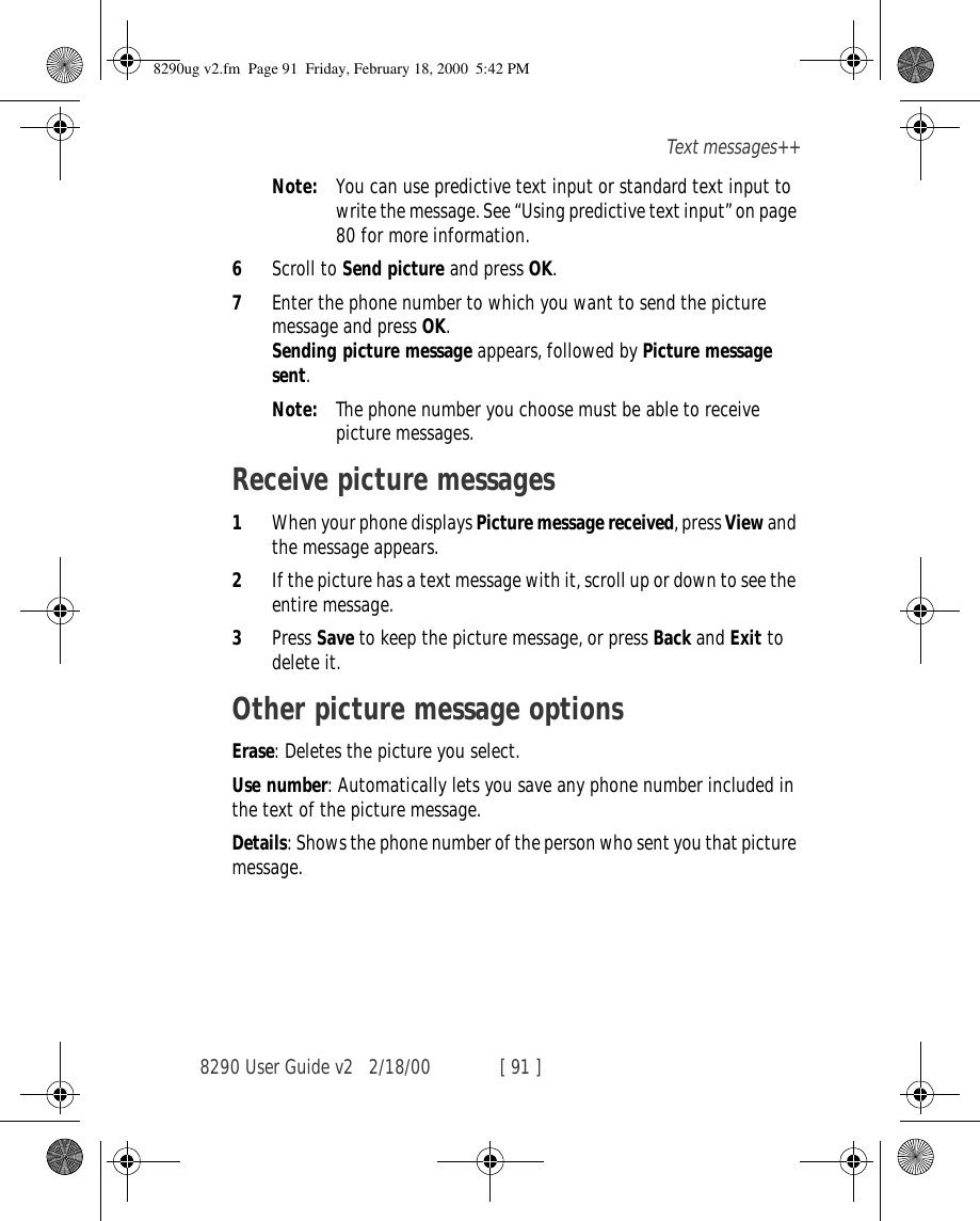 8290 User Guide v2 2/18/00 [ 91 ]Text messages++Note: You can use predictive text input or standard text input to write the message. See “Using predictive text input” on page 80 for more information.6Scroll to Send picture and press OK.7Enter the phone number to which you want to send the picture message and press OK.  Sending picture message appears, followed by Picture message sent.Note: The phone number you choose must be able to receive picture messages.Receive picture messages1When your phone displays Picture message received, press View and the message appears. 2If the picture has a text message with it, scroll up or down to see the entire message.3Press Save to keep the picture message, or press Back and Exit to delete it.Other picture message optionsErase: Deletes the picture you select.Use number: Automatically lets you save any phone number included in the text of the picture message.Details: Shows the phone number of the person who sent you that picture message.8290ug v2.fm  Page 91  Friday, February 18, 2000  5:42 PM